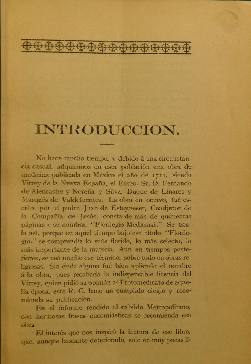 No hace mucho tiempo., y debido á una circunstan- cia casual, adquirimos en esta población una obra de medicina publicada en México el año de 1711, siendo Virrey Nueva España, el Exrao. Sr. D. Fernando de Alencastre y No re ña y Silva, Duque de Diñares y Marqués de Valdefuentes. La obra en octavo, fué es- crita por el padre Juan de Esteyneser, Coadjutor de la Compañía de jesús; consta de más de quinientas páginas 37 se nombra, “‘Florilegio Medicinal/* Se titu- la así, porque en aquel tiempo bajo ese título “Florile- gio,” se comprendía lo más florido, lo más selecto, lo más importante de la materia. Aun en tiempos poste- riores, se usó mucho ese término, sobre todo en obras re- ligiosas. Sin duda alguna fué bien aplicado el nombre á la obra, pues recabada la indispensable licencia del Virrey, quien pidió su opinión al Protomedicato de aque- lla época, este R. C. hace un cumplido elogio y reco- mienda su publicación. En el informe rendido al cabildo Metropolitano, con hermosas frases encomiásticas se recomienda esa obra.. El interés que nos inspiró la lectura de ese libro, que, aunque bastante deteriorado, solo en muy pocas lí-
