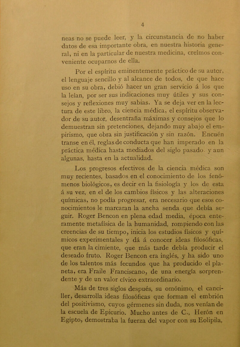 neas no se puede leer, y la circunstancia de no haber datos de esa importante obra, en nuestra historia gene- ral, ni en la particular de nuestra medicina, creimos con- veniente ocuparnos de ella. Por el espíritu eminentemente práctico de su autor, el lenguaje sencillo y al alcance de todos, de que hace uso en su obra, debió hacer un gran servicio á los que la leían, por ser sus indicaciones muy útiles y sus con- sejos y reflexiones muy sabias. Ya se deja ver en la lec- tura de este libro, la ciencia médica, el espíritu observa- dor de su autor, desentraña máximas y consejos que lo demuestran sin pretenciones, dejando muy abajo el em- pirismo, que obra sin justificación y sin razón. Encuén transe en él, reglas de conducta que han imperado en la práctica médica hasta mediados del siglo pasado, y aun algunas, hasta en la actualidad. Los progresos efectivos de la ciencia médica son muy recientes, basados en el conocimiento de los fenó- menos biológicos, es decir en la fisiología y los de esta á su vez, en el de los cambios físicos y las alteraciones químicas, no podía progresar, era necesario que esos co- nocimientos le marcaran la ancha senda que debía se- guir. Roger Bencon en plena edad media, época ente- ramente metafísica de la humanidad, rompiendo con las creencias de su tiempo, inicia los estudios físicos y quí- micos experimentales y dá á conocer ideas filosóficas, que eran la cimiente, que más tarde debía producir el deseado fruto. Roger Bencon era inglés, y ha sido uno de los talentos más fecundos que ha producido el pla- neta, era Fraile Franciscano, de una energía sorpren- dente y de un valor cívico extraordinario. Más de tres siglos después, su omónimo, el canci- ller, desarrolla ideas filosóficas que forman el embrión del positivismo, cuyos gérmenes sin duda, nos venían de la escuela de Epicurio. Mucho antes de C., Herón en Egipto, demostraba la fuerza del vapor con su Eolipila,