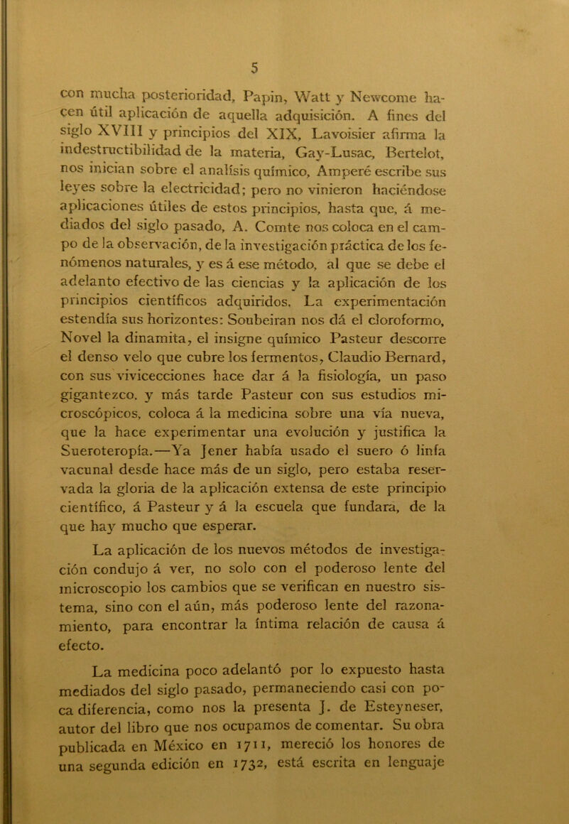con mucha posterioridad,, Papin, Watt y Newcome ha- cen útil aplicación de aquella adquisición. A fines del siglo XVIII y principios del XIX, Lavoisier afirma la indestructibilidad de la materia, Gav-Lusac, BerteSot, nos inician sobre el análisis químico, Amperé escribe sus leyes sobre la electricidad; pero no vinieron haciéndose aplicaciones útiles de estos principios, hasta que, á me- diados del siglo pasado, A. Comité nos coloca en el cam- po de la observación, de la investigación práctica deles fe- nómenos naturales, y es á ese método, al que se debe el adelanto efectivo de las ciencias y la aplicación de los principios científicos adquiridos. La experimentación estendía sus horizontes: Soubeiran nos dá el cloroformo. Novel la dinamita, el insigne químico Pasteur descorre el denso velo que cubre los fermentos, Claudio Bemard, con sus vivicecciones hace dar á la fisiología, un paso gigantezco, y más tarde Pasteur con sus estudios mi- croscópicos, coloca á la medicina sobre una vía nueva, que la hace experimentar una evolución y justifica la Sueroteropía.—Ya Jener había usado el suero ó linfa vacunal desde hace más de un siglo, pero estaba reser- vada la gloria de la aplicación extensa de este principio científico, á Pasteur y á la escuela que fundara, de la que hay mucho que esperar. La aplicación de los nuevos métodos de investiga- ción condujo á ver, no solo con el poderoso lente del microscopio los cambios que se verifican en nuestro sis- tema, sino con el aún, más poderoso lente del razona- miento, para encontrar la íntima relación de causa á efecto. La medicina poco adelantó por lo expuesto hasta mediados del siglo pasado, permaneciendo casi con po- ca diferencia, como nos la presenta J. de Esteyneser, autor del libro que nos ocupamos de comentar. Su obra publicada en México en 1711, mereció los honores de una segunda edición en 1732, está escrita en lenguaje