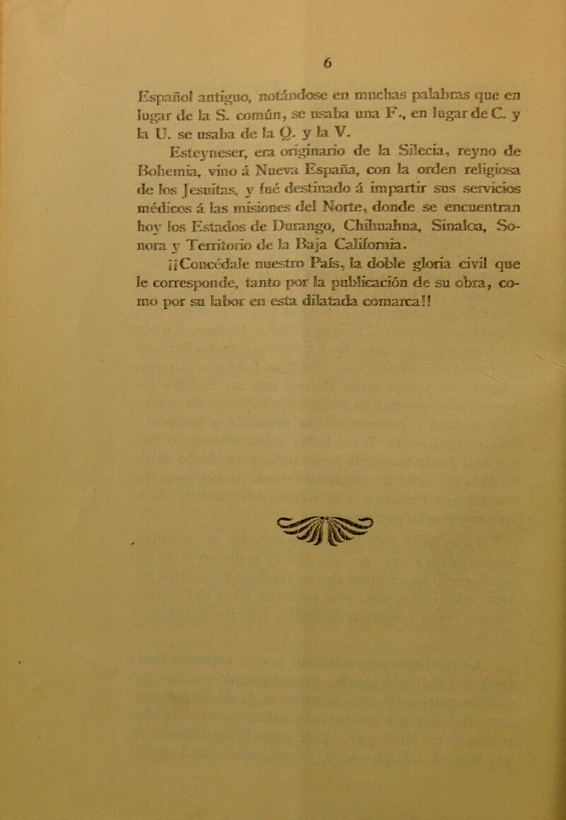 Español antiguo, notándose en muchas palabras que en lugar de la S- común, se osaba tina F.t en lugar de C. y la U. se usaba de fa Q. y la V. Esteyiüeser, era originario de la Süecía, reyno de Bohemia vino á Nueva España, con la orden religiosa de los Jesuítas; y fué destinado á impartir sus servicios médicos á las misiones del Norte, donde se encuentran hov ios Estados de Duraugo, Chihuahua, Sínaíoa, So- nora y Territorio de la Baja California. ¡iConcédale nuestro País, La doble gloria civil que le corresponde, tanto por la publicación de su obra, co- mo por su labor en esta dilatada comaica?!