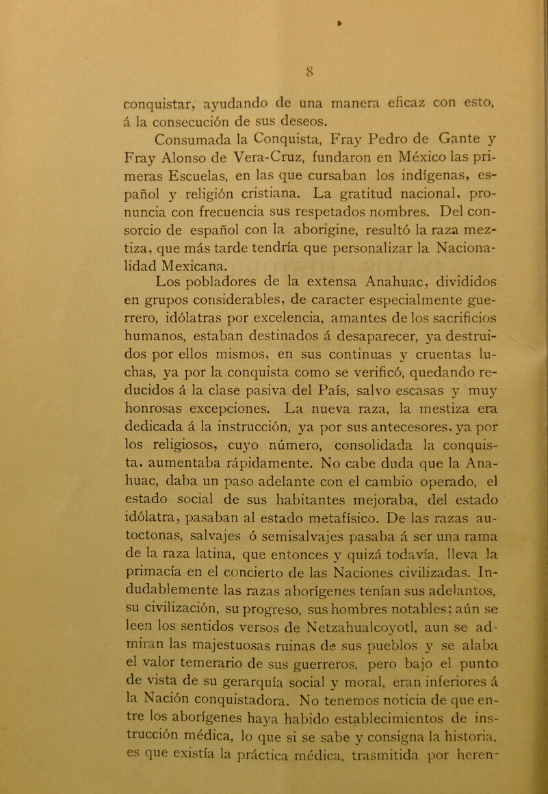 » 8 conquistar, ayudando de una manera eficaz con esto, á la consecución de sus deseos. Consumada la Conquista, Fray Pedro de Gante y Fray Alonso de Vera-Cruz, fundaron en México las pri- meras Escuelas, en las que cursaban los indígenas, es- pañol y religión cristiana. La gratitud nacional, pro- nuncia con frecuencia sus respetados nombres. Del con- sorcio de español con la aborigine, resultó la raza mez- tiza, que más tarde tendría que personalizar la Naciona- lidad Mexicana. Los pobladores de la extensa Anahuac, divididos en grupos considerables, de carácter especialmente gue- rrero, idólatras por excelencia, amantes de los sacrificios humanos, estaban destinados á desaparecer, ya destrui- dos por ellos mismos, en sus continuas y cruentas lu- chas, ya por la conquista como se verificó, quedando re- ducidos á la clase pasiva del País, salvo escasas 3^ muy honrosas excepciones. La nueva raza, la mestiza era dedicada á la instrucción, ya por sus antecesores, 3Ta por los religiosos, cuyo número, consolidada la conquis- ta, aumentaba rápidamente. No cabe duda que la Ana- huac, daba un paso adelante con el cambio operado, el estado social de sus habitantes mejoraba, del estado idólatra, pasaban al estado metafísico. De las razas au- tóctonas, salvajes ó semisalvajes pasaba á ser una rama de la raza latina, que entonces 3T quizá todavía, lleva la primacía en el concierto de las Naciones civilizadas. In- dudablemente las razas aborígenes tenían sus adelantos, su civilización, su progreso, sus hombres notables; aún se leen los sentidos versos de Netzahualoyyotl, aun se ad- miran las majestuosas ruinas de sus pueblos 3T se alaba el valor temerario de sus guerreros, pero bajo el punto de vista de su gerarquía social 3T moral, eran inferiores á la Nación conquistadora. No tenemos noticia de que en- tre los aborígenes ha3ra habido establecimientos de ins- trucción médica, lo que si se sabe 3^ consigna la historia, es que existía la práctica médica, trasmitida por heren-