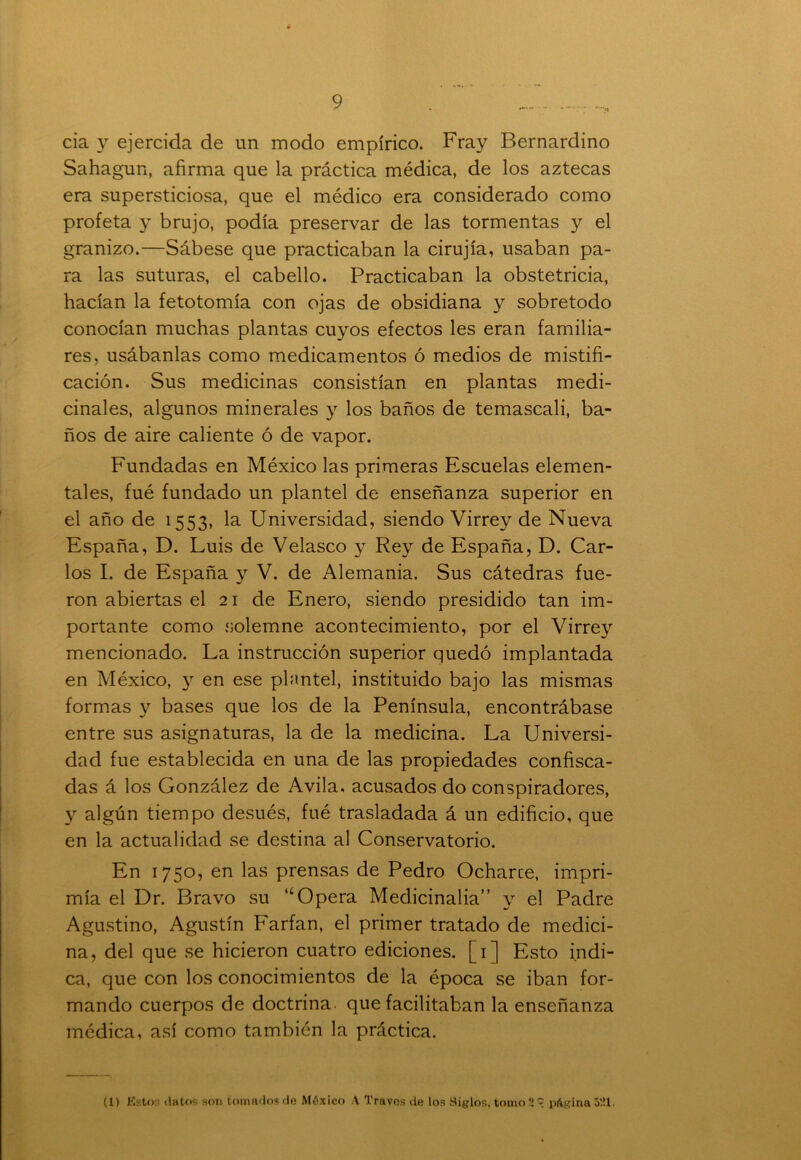 cia y ejercida de un modo empírico. Fray Bernardino Sahagun, afirma que la práctica médica, de los aztecas era supersticiosa, que el médico era considerado como profeta y brujo, podía preservar de las tormentas y el granizo.—Sábese que practicaban la cirujía, usaban pa- ra las suturas, el cabello. Practicaban la obstetricia, hacían la fetotomía con ojas de obsidiana y sobretodo conocían muchas plantas cuyos efectos les eran familia- res, usábanlas como medicamentos ó medios de mistifi- cación. Sus medicinas consistían en plantas medi- cinales, algunos minerales y los baños de temascali, ba- ños de aire caliente ó de vapor. Fundadas en México las primeras Escuelas elemen- tales, fué fundado un plantel de enseñanza superior en el año de 1553, la Universidad, siendo Virrey de Nueva España, D. Luis de Velasco y Rey de España, D. Car- los I. de España y V. de Alemania. Sus cátedras fue- ron abiertas el 21 de Enero, siendo presidido tan im- portante como solemne acontecimiento, por el Virrey mencionado. La instrucción superior quedó implantada en México, y en ese plantel, instituido bajo las mismas formas y bases que los de la Península, encontrábase entre sus asignaturas, la de la medicina. La Universi- dad fue establecida en una de las propiedades confisca- das á los González de Avila, acusados do conspiradores, y algún tiempo desués, fué trasladada á un edificio, que en la actualidad se destina al Conservatorio. En 1750, en las prensas de Pedro Ocharce, impri- mía el Dr. Bravo su “Opera Medicinaba” y el Padre Agustino, Agustín Farfan, el primer tratado de medici- na, del que se hicieron cuatro ediciones. [1] Esto indi- ca, que con los conocimientos de la época se iban for- mando cuerpos de doctrina, que facilitaban la enseñanza médica, así como también la práctica. (1) Esto:; datos son tomados de México A Truvos de los Siglos, tomo 'i © página 521.