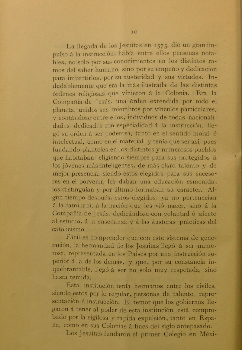 La llegada de los Jesuítas en 1573, dió un gran im- pulso á la instrucción, había entre ellos personas nota- bles, no solo por sus conocimientos en los distintos ra- mos del saber humano, sino por su empeño y dedicación para impartirlos, por su austeridad y sus virtudes. In- dudablemente que era la más ilustrada de las distintas órdenes religiosas que vinieron á la Colonia. Era la Compañía de Jesús, una orden extendida por codo el planeta, unidos sus miembros por vínculos particulares, v contándose entre ellos, individuos de todas nacionali- dades. dedicados con especialidad á la instrucción, lle- gó su orden á ser poderosa, tanto en el sentido moral é intelectual, como en el material; y tenía que ser así, pues fundando planteles en los distintos y numerosos pueblos que habitaban, eligiendo siempre para sus protegidos á los jóvenes más inteligentes, de más claro talento y de mejor presencia, siendo estos elegidos para sus suceso- res en el porvenir, les daban una educación esmerada, los distinguían y por último formaban su carácter. Al- gún tiempo después, estos elegidos, ya no pertenecían á la familiani, á la nación que los vió nacer, .sino á la Compañía de Jesús, dedicándose con voluntad ó afecto al estudio, á la enseñanza y á las áusteras prácticas del catolicismo. hácil es comprender que con este sistema de gene- ración, la hermandad de los jesuítas llegó á ser nume- rosa, representada en los Países por. una instrucción su- perior á la de los demás, y que, por su constancia in- quebrantable, llegó á ser no solo muy respetada, sino hasta temida. Esta institución tenía hermanos entre los civiles, siendo estos por lo regular, personas de talento, repre- sentación é instrucción. El temor que los gobiernos lle- garon á tener al poder de esta institución, está compro- bado por la sigilosa y rápida expulsión, tanto en Espa- ña, como en sus Colonias á fines del siglo antepasado. Los Jesuítas fundaron el primer Colegio en Méxi-