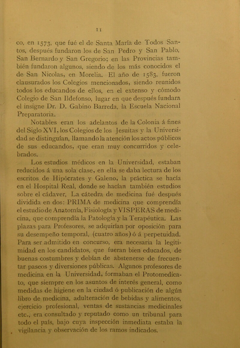 co, en 1573, que fué el de Santa María de Todos San- tos, después fundaron los de San Pedro y San Pablo, San Bernardo y San Gregorio; en las Provincias tam- bién fundaron algunos, siendo de los más conocidos el de San Nicolás, en Morelia. El año de 1583, fueron clausurados los Colegios mencionados, siendo reunidos todos los educandos de ellos, en el extenso y cómodo Colegio de San Ildefonso, lugar en que después fundara el insigne Dr. D. Gabino Barreda, la Escuela Nacional Preparatoria. Notables eran los adelantos de la Colonia á fines del Siglo XVI, los Colegios de los Jesuítas y la Universi- dad se distinguían, llamando la atención los actos públicos de sus educandos, que eran muy concurridos y cele- brados. Los estudios médicos en la Universidad, estaban reducidos á una sola clase, en ella se daba lectura de los escritos de Hipócrates y Galeno, la práctica se hacía en el Hospital Real, donde se hacían también estudios sobre el cádaver, La cátedra de medicina fué después dividida en dos: PRIMA de medicina que comprendía el estudio de Anatomía, Fisiología y VISPERAS de medi- cina, que comprendía la Patología y la Terapéutica. Las plazas para Profesores, se adquirían por oposición para su desempeño temporal, (cuatro años) ó á perpetuidad. Para ser admitido en concurso, era necesaria la legiti- midad en los candidatos, que fueran bien educados, de buenas costumbres y debían de abstenerse de frecuen- tar paseos y diversiones públicas. Algunos profesores de medicina en la Universidad, formaban el Protomedica- to, que siempre en los asuntos de interés general, como medidas de higiene en la ciudad ó publicación de algún libro de medicina, adulteración de bebidas 3^ alimentos, ejercicio profesional, ventas de sustancias medicinales etc., era consultado y reputado como un tribunal para todo el país, bajo cu}ra inspección inmediata estaba la vigilancia y observación de los ramos indicados.