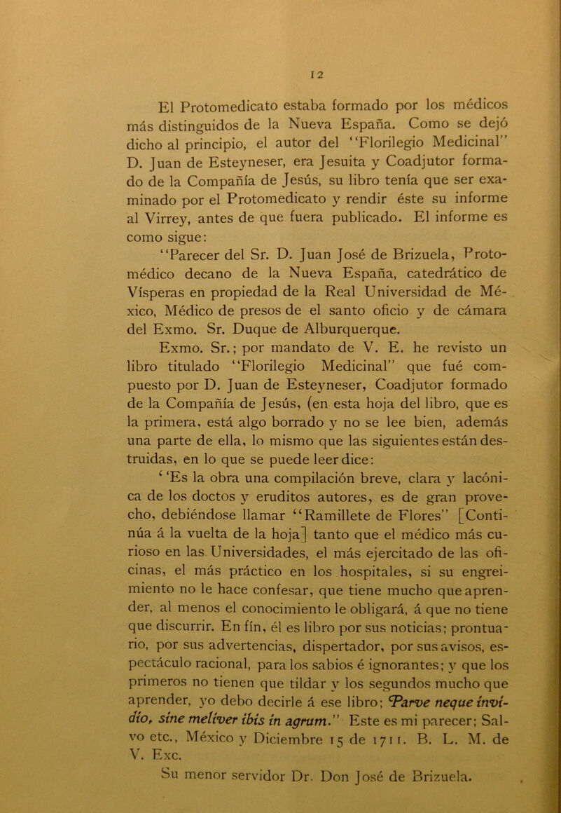 El Protomedicato estaba formado por los médicos más distinguidos de la Nueva España. Como se dejó dicho al principio, el autor del “Florilegio Medicinal” D. Juan de Esteyneser, era Jesuíta y Coadjutor forma- do de la Compañía de Jesús, su libro tenía que ser exa- minado por el Protomedicato y rendir éste su informe al Virrey, antes de que fuera publicado. El informe es como sigue: “Parecer del Sr. D. Juan José de Brizuela, Froto- médico decano de la Nueva España, catedrático de Vísperas en propiedad de la Real Universidad de Mé- xico, Médico de presos de el santo oficio y de cámara del Exmo. Sr. Duque de Alburquerque. Exmo. Sr.; por mandato de V. E. he revisto un libro titulado “Florilegio Medicinal” que fué com- puesto por D. Juan de Esteyneser, Coadjutor formado de la Compañía de Jesús, (en esta hoja del libro, que es la primera, está algo borrado y no se lee bien, además una parte de ella, lo mismo que las siguientes están des- truidas, en lo que se puede leer dice: 6 ‘Es la obra una compilación breve, clara y lacóni- ca de los doctos y eruditos autores, es de gran prove- cho, debiéndose llamar “Ramillete de Flores” [Conti- núa á la vuelta de la hoja] tanto que el médico más cu- rioso en las Universidades, el más ejercitado de las ofi- cinas, el más práctico en los hospitales, si su engrei- miento no le hace confesar, que tiene mucho que apren- der, al menos el conocimiento le obligará, á que no tiene que discurrir. En fin, él es libro por sus noticias; prontua- rio, por sus advertencias, dispertador, por sus avisos, es- pectáculo racional, para los sabios é ignorantes; y que los primeros no tienen que tildar y los segundos mucho que aprender, yo debo decirle á ese libro; ^Parve ñeque invi- rtió, sitie melíver ibis in agrum.” Este es mi parecer; Sal- vo etc., México y Diciembre 15 de 1711. B. L. M. de V. Exc. Su menor servidor Dr. Don José de Brizuela.