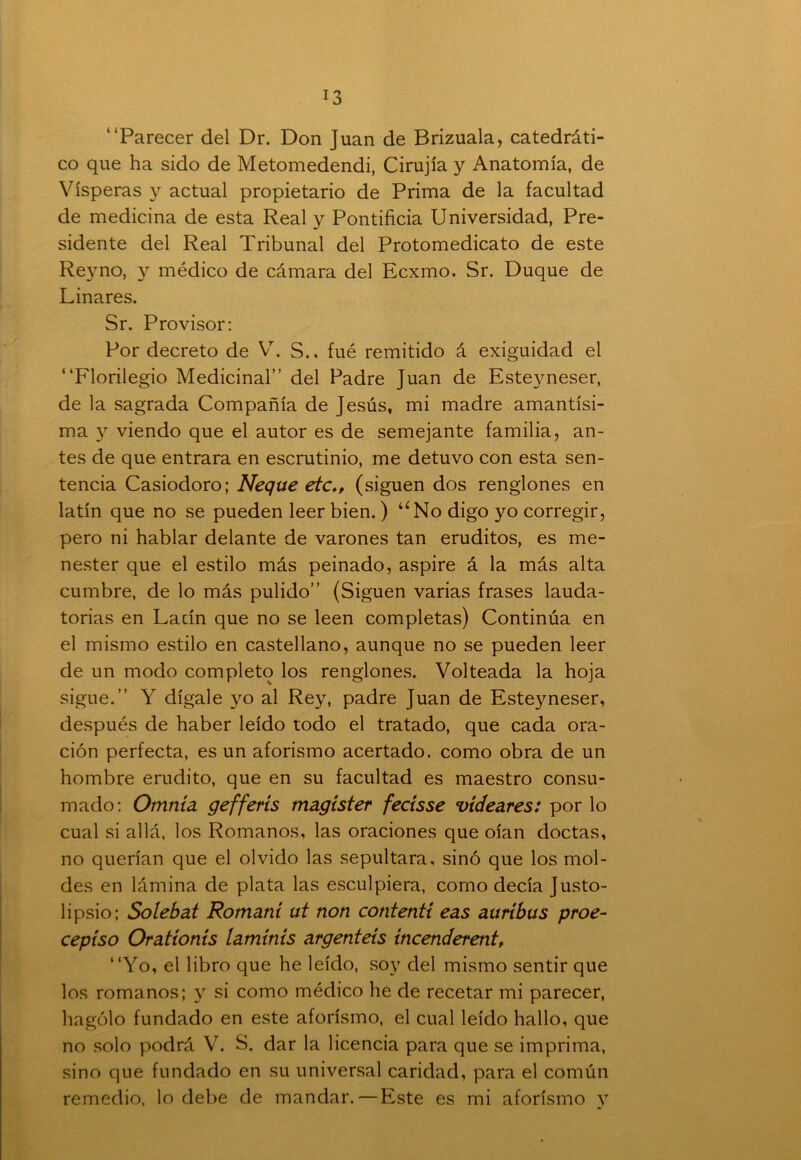 “Parecer del Dr. Don Juan de Brizuala, catedráti- co que ha sido de Metomedendi, Cirujía y Anatomía, de Vísperas y actual propietario de Prima de la facultad de medicina de esta Real y Pontificia Universidad, Pre- sidente del Real Tribunal del Protomedicato de este Reyno, y médico de cámara del Ecxmo. Sr. Duque de Linares. Sr. Provisor: Por decreto de V. S., fué remitido á exigüidad el “Florilegio Medicinal” del Padre Juan de Esteyneser, de la sagrada Compañía de Jesús, mi madre amantísi- ma y viendo que el autor es de semejante familia, an- tes de que entrara en escrutinio, me detuvo con esta sen- tencia Casiodoro; Ñeque etc*, (siguen dos renglones en latín que no se pueden leer bien.) “No digo yo corregir, pero ni hablar delante de varones tan eruditos, es me- nester que el estilo más peinado, aspire á la más alta cumbre, de lo más pulido” (Siguen varias frases lauda- torias en Lacín que no se leen completas) Continúa en el mismo estilo en castellano, aunque no se pueden leer de un modo completo los renglones. Volteada la hoja sigue.” Y dígale yo al Rey, padre Juan de Esteyneser, después de haber leído todo el tratado, que cada ora- ción perfecta, es un aforismo acertado, como obra de un hombre erudito, que en su facultad es maestro consu- mado: Otnnía gefferís magíster fecisse videares: por lo cual si allá, los Romanos, las oraciones que oían doctas, no querían que el olvido las sepultara, sino que los mol- des en lámina de plata las esculpiera, como decía Justo- lipsio; Solebat Romani ut non contentí eas auríbus proe- ceptso Oratíonís tamínís argentéis íncenderent, “Yo, el libro que he leído, soy del mismo sentir que los romanos; y si como médico he de recetar mi parecer, llagólo fundado en este aforismo, el cual leído hallo, que no solo podrá V. S. dar la licencia para que se imprima, sino que fundado en su universal caridad, para el común remedio, lo debe de mandar. — Este es mi aforismo y