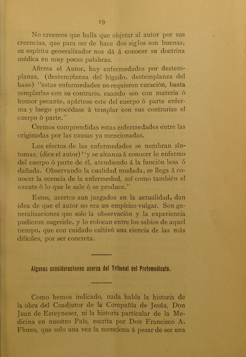 No creemos que halla que objetar al autor por sus creencias, que para ser de hace dos siglos son buenas, su espíritu generalizador nos dá á conocer su doctrina médica en muy pocas palabras. Afirma el Autor, hay enfermedades por destem- planza, (destemplanza del hígado, destemplanza del baso) 'estas enfermedades no requieren curación, basta templarlas con su contrario, cuando son con materia ó humor pecante, apártese este del cuerpo ó parte enfer- ma y luego procédase á templar con sus contrarias el cuerpo ó parte.” Oremos comprendidas estas enfermedades entre las originadas por las causas ya mencionadas. Los efectos de las enfermedades se nombran sín- tomas, (dice el autor) “y se alcanzad conocer lo enfermo del cuerpo ó parte de él, atendiendo á la función lesa ó dañada. Observando la cualidad mudada, se llega á co- nocer la ecencia de la enfermedad, así como también el exeute ó lo que le sale ó se produce.” Estos, acertos aun juzgados en la actualidad, dan idea de que el autor no era un empírico vulgar. Son ge- neralizaciones que solo la observación y la experiencia pudieron sugerirle, y lo colocan entre los sabios de aquel tiempo, que con cuidado cultivó una ciencia de las más difíciles, por ser concreta. Algunas consideraciones acerca del Tribunal del Protomedicato. Como hemos indicado, nada habla la historia de la obra del Coadjutor de la Compañía de Jesús, Don Juan de Esteyneser, ni la historia particular de la Me- dicina en nuestro País, escrita por Don Francisco A. Flores, que solo una vez la menciona á pesar de ser una