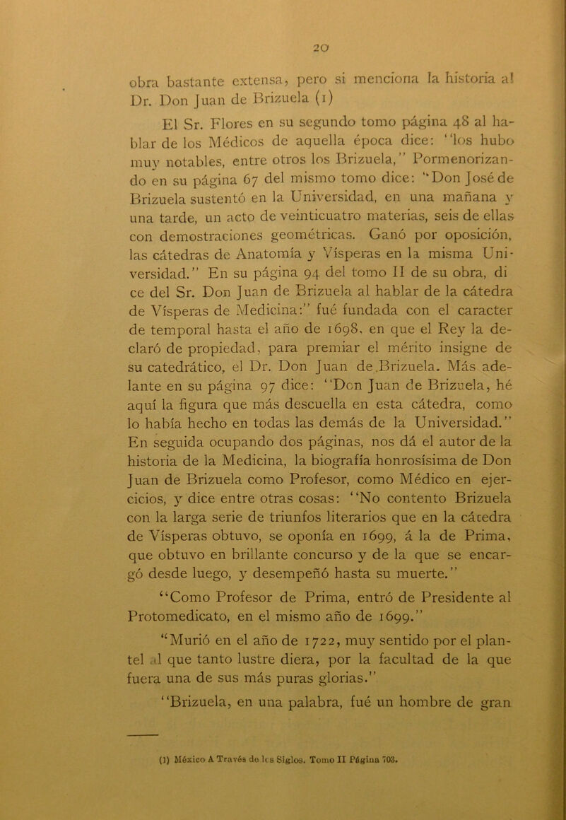 obra bastante extensa, pero si menciona la historia a! Dr. Don Juan de Brizuela (i) El Sr. Flores en su segundo tomo página 48 al ha- blar de los Médicos de aquella época dice: “los hubo muy notables, entre otros los Brizuela,’’ Pormenorizan- do en su página C7 del mismo tomo dice: ,kDon José de Brizuela sustentó en la Universidad, en una mañana y una tarde, un acto de veinticuatro materias, seis de ellas con demostraciones geométricas. Ganó por oposición, las cátedras de Anatomía y Vísperas en la misma Uni- versidad.” En su página 94 del tomo II de su obra, di ce del Sr. Don Juan de Brizuela al hablar de la cátedra de Vísperas de Medicina:” fué fundada con el carácter de temporal hasta el año de 1698, en que el Rey la de- claró de propiedad, para premiar el mérito insigne de su catedrático, el Dr. Don Juan de.Brizuela. Más ade- lante en su página 97 dice: “Den Juan de Brizuela, hé aquí la figura que más descuella en esta cátedra, como lo había hecho en todas las demás de la Universidad.” En seguida ocupando dos páginas, nos dá el autor de la historia de la Medicina, la biografía honrosísima de Don Juan de Brizuela como Profesor, como Médico en ejer- cicios, y dice entre otras cosas: “No contento Brizuela con la larga serie de triunfos literarios que en la cácedra de Vísperas obtuvo, se oponía en 1699, á la de Prima, que obtuvo en brillante concurso y de la que se encar- gó desde luego, y desempeñó hasta su muerte.” “Como Profesor de Prima, entró de Presidente al Protomedicato, en el mismo año de 1699.” “Murió en el año de 1722, muy sentido por el plan- tel d que tanto lustre diera, por la facultad de la que fuera una de sus más puras glorias.” “Brizuela, en una palabra, fué un hombre de gran (1) México A Través do les Siglos. Tomo II Página 703.