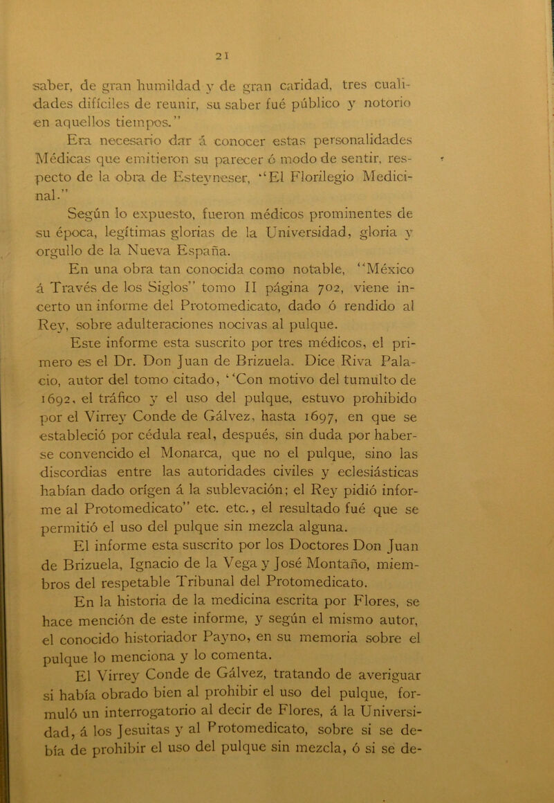 saber, de gran humildad y de gran caridad, tres cuali- dades difíciles de reunir, su saber fué público y notorio •en aquellos tiempos.” Era necesario dar á conocer estas personalidades Médicas que emitieron su parecer ó modo de sentir, res- pecto de la obra de Esfceyneser, kíEl Florilegio Medici- nal-” Según lo expuesto, fueron médicos prominentes de su época, legítimas glorias de la Universidad, gloria y orgullo de la Nueva España. En una obra tan conocida como notable, ‘'México á Través de los Siglos” tomo II página 702, viene in- certo un informe del Pro tome dicato, dado ó rendido al Rey, sobre adulteraciones nocivas al pulque. Este informe esta suscrito por tres médicos, el pri- mero es el Dr. Don Juan de Brizuela. Dice Riva Pala- cio, autor del tomo citado, “Con motivo del tumulto de 1692, el tráfico 3^ el uso del pulque, estuvo prohibido por el Virrey Conde de Gálvez, hasta 1697, en que se estableció por cédula real, después, sin duda por haber- se convencido el Monarca, que no el pulque, sino las discordias entre las autoridades civiles y eclesiásticas habían dado origen á la sublevación; el Rey pidió infor- me al Protomedicato” etc. etc., el resultado fué que se permitió el uso del pulque sin mezcla alguna. El informe esta suscrito por los Doctores Don Juan de Brizuela, Ignacio de la Vega y José Montaño, miem- bros del respetable Tribunal del Protomedicato. En la historia de la medicina escrita por Flores, se hace mención de este informe, y según el mismo autor, el conocido historiador Pa}Tno, en su memoria sobre el pulque lo menciona y lo comenta. El Virrey Conde de Gálvez, tratando de averiguar si había obrado bien al prohibir el uso del pulque, for- muló un interrogatorio al decir de Plores, á la Universi- dad, á los Jesuitas 3r al Protomedicato, sobre si se de- bía de prohibir el uso del pulque sin mezcla, ó si se de-