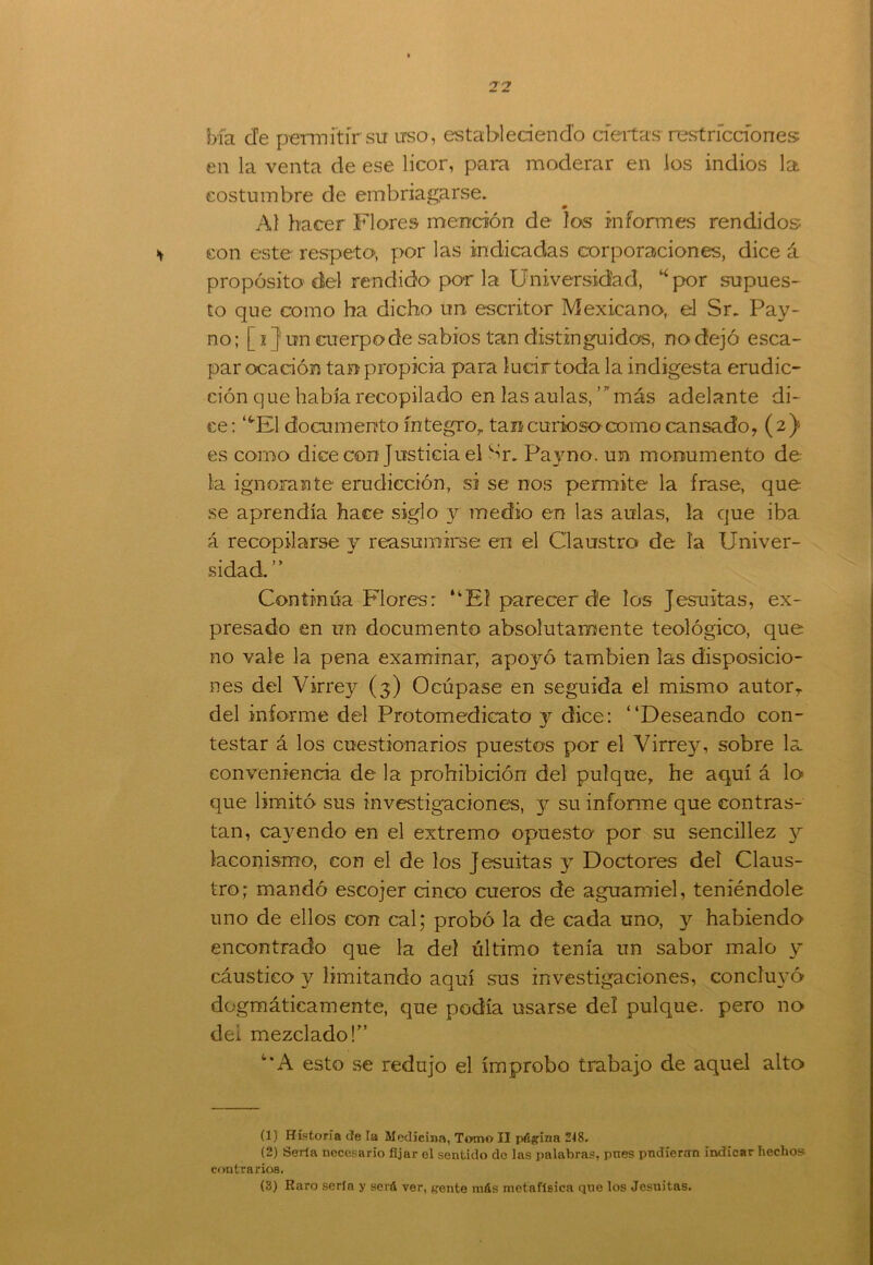 bía efe permitir su uso, estableciendo ciertas restricciones: en la venta de ese licor, para moderar en los indios la costumbre de embriagarse. 0 Al hacer Flores mención de los informes rendidos * con este respeto-, por las indicadas corporaciones, dice á propósito del rendido por la Universidad, *por supues- to que como ha dicho un escritor Mexicano, el Sr. Pay- no; [ 1} un cuerpo de sabios tan distinguidos, no dejó esca- par ocación tan propicia para lucir toda la indigesta erudic- ción q ue había recopilado en las aulas, ’ * más adelante di- ce: ‘tEl documento íntegro,, tan curioso como cansado, (2) es como dice con Justicia el Sr. Payno. un monumento de la ignorante erudicción, si se nos permite la frase, que se aprendía hace siglo y medio en las aulas, la que iba á recopilarse y reasumirse en el Claustro de ía Univer- sidad. Continúa Flores: ‘kEí parecer de los Jesuítas, ex- presado en un documento absolutamente teológico, que no vale la pena examinar, apoyó también las disposicio- nes del Virrey (3) Ocúpase en seguida el mismo autor, del informe del Protomedicato y dice: “Deseando con- testar á los cuestionarios puestos por el Virrey, sobre la conveniencia de la prohibición del pulque, he aquí á lo que limitó sus investigaciones, y su informe que contras- tan, cayendo en el extremo opuesto por su sencillez y laconismo, con el de los Jesuítas y Doctores deí Claus- tro; mandó escojer cinco cueros de aguamiel, teniéndole uno de ellos con cal; probó la de cada uno, y habiendo encontrado que la deí último tenía un sabor malo y cáustico y limitando aquí sus investigaciones, concluyó dogmáticamente, que podía usarse del pulque, pero no dei mezclado!” “A esto se redujo el ímprobo trabajo de aquel alto (1) Historia cíe la Medicina, Tomo II página 218. (2) Serla necesario fijar el sentido de las palabras, pnes pudieran indicar hechos, contrarios. (3) Raro sería y será ver, gente más metafísica que los Jesuítas.