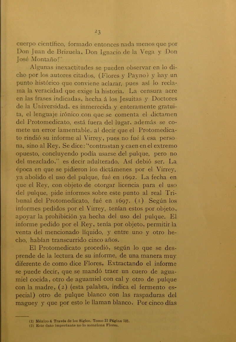 cuerpo científico, formado entonces nada menos que por Don Juan de Brizuela, Don Ignacio de la Vega y Don José Montano!” Algunas inexactitudes se pueden observar en lo di- cho por los autores citados, (Flores y Payno) y hay un punto histórico que conviene aclarar, pues así lo recla- ma la veracidad que exige la historia. La censura acre en las frases indicadas, hecha á los Jesuítas y Doctores de la Universidad, es inmerecida y enteramente gratui- ta, el lenguaje irónico con que se comenta el dictamen del Protomedicato, está fuera del lugar, además se co- mete un error lamentable, al decir que el Protomedica- to rindió su informe al Virrey, pues no fué á esa perso na, sino al Rey. Se dice: “contrastan y caen en el extremo opuesto, concluyendo podía usarse del pulque, pero no del mezclado,” es decir adulterado. Así debió ser. La época en que se pidieron los dictámenes por el Virrey, ya abolido el uso del pulque, fué en 1692. La fecha en que el Rey, con objeto de otorgar licencia para el uso del pulque, pide informes sobre este punto al real Tri- bunal del Protomedicato, fué en 1697. (1) Según los informes pedidos por el Virrey, tenían estos por objeto, apoyar la prohibición ya hecha del uso del pulque. El informe pedido por el Rey, tenía por objeto, permitirla venta del mencionado líquido, y entre uno y otro he- cho, habían transcurrido cinco años. El Protomedicato procedió, según lo que se des- prende de la lectura de su informe, de una manera muy diferente de como dice Flores, Extractando el informe se puede decir, que se mandó traer un cuero de agua- miel cocida, otro de aguamiel con cal y otro de pulque con la madre, (2) (esta palabra, indica el fermento es- pecial) otro de pulque blanco con las raspaduras del maguey y que por esto le llaman blanco. Por cinco días (1) México 6 Través de los Siglos. Tomo II Página 702. (2) Este dato importante no lo menciona Floros.