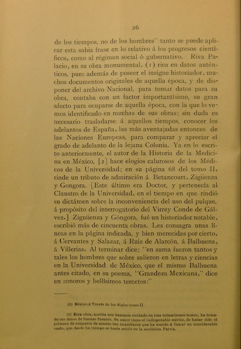 de los tiempos, no de los hombres” tanto se puede apli- car esta sabia frase en lo relativo á los progresos cientí- ficos, como al régimen social ó gubernativo. Riva Pa- lacio, en su obra monumental, (i) rica en datos autén- ticos, pues además de poseer el insigne historiador, mu- chos documentos originales de aquella época, y de dis- poner del archivo Nacional, para tomar datos para su obra, contaba con un factor importantísimo, su gran afecto para ocuparse de aquella época, con la que lo ve- mos identificado en muchas de sus obras; sin duda es necesario trasladarse á aquellos tiempos, conocer los adelantos de España, las más aventajadas entonces de las Naciones Europeas, para comparar y apreciar el grado de adelanto de la lejana Colonia. Ya en lo escri- to anteriormente, el autor de la Historia de la Medici- na en México, [2] hace elogios calurosos de los Médi- cos de la Universidad; en su página 68 del tomo II, rinde un tributo de admiración á Eetancourt, Zigiienza y Gongora, [Este último era Doctor, y pertenecía al Claustro de la Universidad, en el tiempo en que rindió su dictámen sobre la inconveniencia del uso del pulque, á propósito del interrogatorio del Virrey Conde de Gál- vez.] Ziguiienza y Góngora, fué un historiador notable, escribió más de cincuenta obras. Les consagra unas lí- neas en la página indicada, y bien merecidas por cierto, á Cervantes y Salazar, á Ruiz de Alarcón, á Balbuena, á Villerias. Al terminar dice; “en suma fueron tantos 3T tales los hombres que sobre salieron en letras y ciencias en la Universidad de México, que el mismo Balbuena antes citado, en su poema, “Grandeza Mexicana,” dice en onoros y bellísimos tercetos:” (1) México á Través do los Siglos tomo II. (2) Esta obra, escrita con bastante cuidado en tres voluminosos tomos, ha toma- do sus datos de buenas fuentes. Su autor tiene el indisputable mérito, de haber sido el primero de ocuparse do asunto tan importante que ha venido á Uonnr un considerable vacío, que desde ha tiempo se hacía sentir en la medicina Patria.