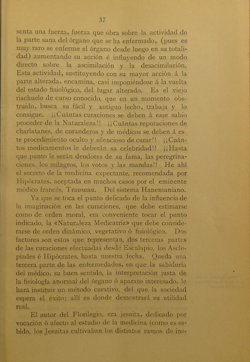 scnta una fuerza, fuerza que obra sobre la actividad de la parte sana del órgano que se ha enfermado, (pues es muy raro se enferme el órgano desde luego en su totali- dad) aumentando su acción é influyendo de un modo directo sobre la ascimilación y la desacim ilación. Esta actividad, sustitu}Tendo con su mayor acción á la parte alterada, encamina, casi imponiéndose á la vuelta del estado fisiológico, del lugar alterado. Es el viejo riachuelo de curso conocido, que en un momento obs- truido, busca su fácil y antiguo lecho, trabaja y lo consigue. ¡ ¡ Cuántas curaciones se deben á esce sabio proceder de la Naturaleza!! ¡¡Cuántas reputaciones de charlatanes, de curanderos y de médicos se deben á es te procedimiento oculto y silencioso de curar!! ¡¡Cuán- tos medicamentos le deberán su celebridad!! ¡¡Hasta que punto le serán deudores de su fama, las peregrina- ciones, los milagros, los votos y las mandas!! He ahí el secreto de la medicina expectante, recomendada por Hipócrates, aceptada en muchos casos por el eminente médico francés, Trauseau. Del sistema Hanemaniano. Ya que se toca el punto delicado de la influencia de la imaginación en las curaciones, que debe estimarse como de orden moral, era conveniente tocar el punto indicado, la «Naturaleza Medicatriz» que debe conside- rarse de orden dinámico, vegetativo ó fisiológico. Dos factores son estos que representan, dos terceras partes de las curaciones efectuadas desde Esculapio, los Ascle- piades é Hipócrates, hasta nuestra fecha. Queda una tercera parte de las enfermedades, en que la sabiduría del médico, su buen sentido, la interpretación justa de la fisiología anormal del órgano ó aparato interesado, le hará instituir un método curativo, del que la sociedad espera el éxito; allí es donde demostrará su utilidad real. El autor del Florilegio, era jesuíta, dedicado por vocación ó afecto al estudio de la medicina (como es sa- bido, los Jesuítas cultivaban los distintos ramos de ins-