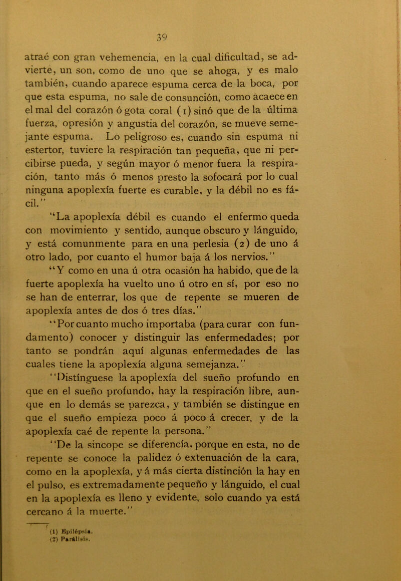 atraé con gran vehemencia, en la cual dificultad, se ad- vierte, un son, como de uno que se ahoga, y es malo también, cuando aparece espuma cerca de la boca, por que esta espuma, no sale de consunción, como acaece en el mal del corazón ó gota coral (i) sino que de la última fuerza, opresión y angustia del corazón, se mueve seme- jante espuma. Lo peligroso es, cuando sin espuma ni estertor, tuviere la respiración tan pequeña, que ni per- cibirse pueda, y según mayor ó menor fuera la respira- ción, tanto más ó menos presto la sofocará por lo cual ninguna apoplexía fuerte es curable, y la débil no es fá- cil.” “La apoplexía débil es cuando el enfermo queda con movimiento y sentido, aunque obscuro y lánguido, y está comunmente para en una perlesía (2) de uno á otro lado, por cuanto el humor baja á los nervios.” “Y como en una ú otra ocasión ha habido, que de la fuerte apoplexía ha vuelto uno ú otro en sí, por eso no se han de enterrar, los que de repente se mueren de apoplexía antes de dos ó tres días.” “Porcuanto mucho importaba (paracurar con fun- damento) conocer y distinguir las enfermedades; por tanto se pondrán aquí algunas enfermedades de las cuales tiene la apoplexía alguna semejanza.” “Distínguese la apoplexía del sueño profundo en que en el sueño profundo, hay la respiración libre, aun- que en lo demás se parezca, y también se distingue en que el sueño empieza poco á poco á crecer, y de la apoplexía caé de repente la persona.” “De la sincope se diferencia, porque en esta, no de repente se conoce la palidez ó extenuación de la cara, como en la apoplexía, y á más cierta distinción la hay en el pulso, es extremadamente pequeño y lánguido, el cual en la apoplexía es lleno y evidente, solo cuando ya está cercano á la muerte.” ~T r (1) Epilépsia. (2) Parálisis.