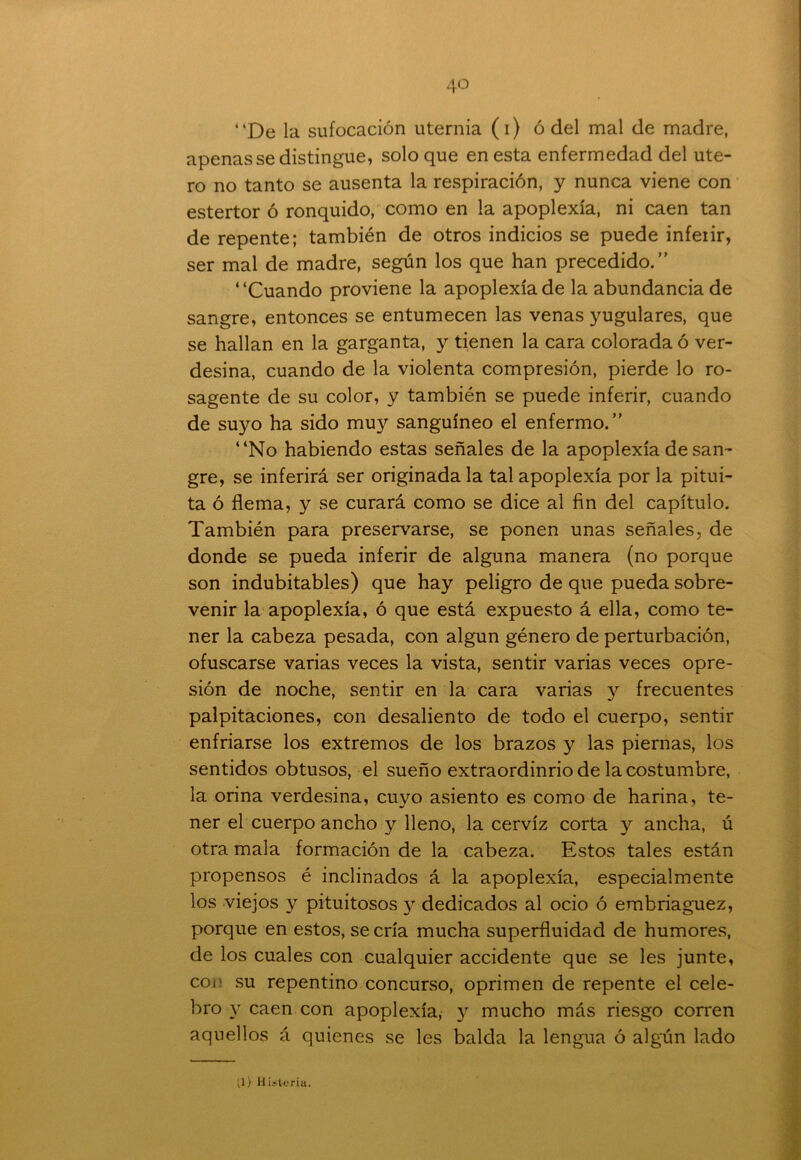 “De la sufocación uternia (i) ó del mal de madre, apenas se distingue, soloque en esta enfermedad del úte- ro no tanto se ausenta la respiración, y nunca viene con estertor ó ronquido, como en la apoplexía, ni caen tan de repente; también de otros indicios se puede infeiir, ser mal de madre, según los que han precedido.” “Cuando proviene la apoplexía de la abundancia de sangre, entonces se entumecen las venas yugulares, que se hallan en la garganta, y tienen la cara colorada ó ver- desina, cuando de la violenta compresión, pierde lo ro- sagente de su color, y también se puede inferir, cuando de suyo ha sido muy sanguíneo el enfermo.” “No habiendo estas señales de la apoplexía de san- gre, se inferirá ser originada la tal apoplexía por la pitui- ta ó flema, y se curará como se dice al fin del capítulo. También para preservarse, se ponen unas señales, de donde se pueda inferir de alguna manera (no porque son indubitables) que hay peligro de que pueda sobre- venir la apoplexía, ó que está expuesto á ella, como te- ner la cabeza pesada, con algún género de perturbación, ofuscarse varias veces la vista, sentir varias veces opre- sión de noche, sentir en la cara varias y frecuentes palpitaciones, con desaliento de todo el cuerpo, sentir enfriarse los extremos de los brazos y las piernas, los sentidos obtusos, el sueño extraordinrio de la costumbre, la orina verdesina, cuyo asiento es como de harina, te- ner el cuerpo ancho y lleno, la cerviz corta y ancha, ú otra mala formación de la cabeza. Estos tales están propensos é inclinados á la apoplexía, especialmente los viejos y pituitosos y dedicados al ocio ó embriaguez, porque en estos, se cría mucha superfluidad de humores, de los cuales con cualquier accidente que se les junte, coi su repentino concurso, oprimen de repente el cele- bro y caen con apoplexía; y mucho más riesgo corren aquellos á quienes se les balda la lengua ó algún lado 1) Histeria.