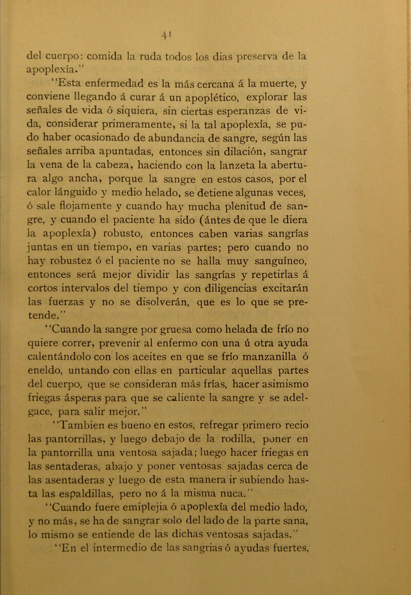 del cuerpo: comida la ruda todos los dias preserva de la apoplexía.” ‘ ‘Esta enfermedad es la más cercana á la muerte, y conviene llegando á curar á un apoplético, explorar las señales de vida ó siquiera, sin ciertas esperanzas de vi- da, considerar primeramente, si la tal apoplexía, se pu- do haber ocasionado de abundancia de sangre, según las señales arriba apuntadas, entonces sin dilación, sangrar la vena de la cabeza, haciendo con la lanzeta la abertu- ra algo ancha, porque la sangre en estos casos, por el calor lánguido y medio helado, se detiene algunas veces, ó sale flojamente y cuando hay mucha plenitud de san- gre, y cuando el paciente ha sido (ántes de que le diera la apoplexía) robusto, entonces caben varias sangrías juntas en un tiempo, en varias partes; pero cuando no hay robustez ó el paciente no se halla muy sanguíneo, entonces será mejor dividir las sangrías y repetirlas á cortos intervalos del tiempo y con diligencias excitarán las fuerzas y no se disolverán, que es lo que se pre- tende.” 4 ‘Cuando la sangre por gruesa como helada de frío no quiere correr, prevenir al enfermo con una ú otra ayuda calentándolo con los aceites en que se frío manzanilla ó eneldo, untando con ellas en particular aquellas partes del cuerpo, que se consideran más frías, hacer asimismo friegas ásperas para que se caliente la sangre y se adel- gace, para salir mejor.” “También es bueno en estos, refregar primero recio las pantorrillas, y luego debajo de la rodilla, poner en la pantorrilla una ventosa sajada; luego hacer friegas en las sentaderas, abajo y poner ventosas sajadas cerca de las asentaderas y luego de esta manera ir subiendo has- ta las espaldillas, pero no á la misma nuca.” “Cuando fuere emiplejia ó apoplexía del medio lado, y no más, se ha de sangrar solo del lado de la parte sana, lo mismo se entiende de las dichas ventosas sajadas. ’’ “En el intermedio de las sangriasó ayudas fuertes,