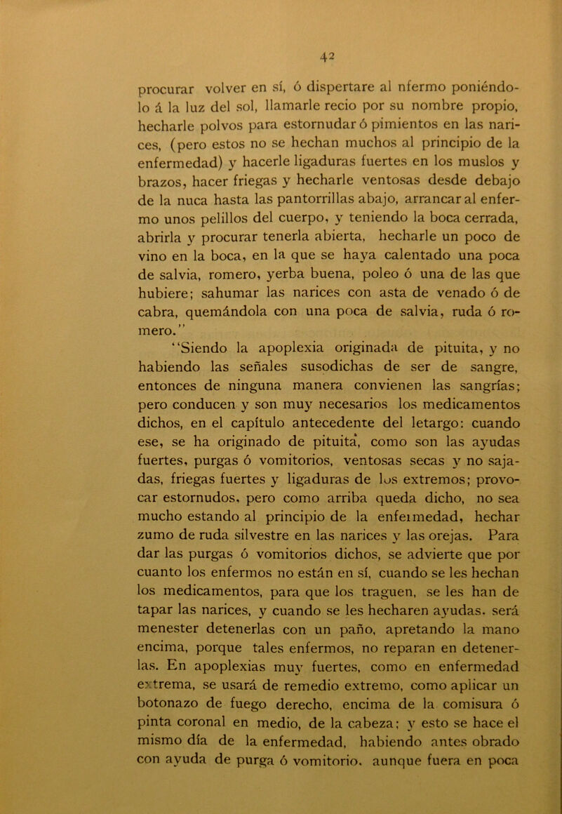 procurar volver en sí, ó dispertare al nfermo poniéndo- lo á la luz del sol, llamarle recio por su nombre propio, hecharle polvos para estornudar ó pimientos en las nari- ces, (pero estos no se hechan muchos al principio de la enfermedad) y hacerle ligaduras fuertes en los muslos y brazos, hacer friegas y hecharle ventosas desde debajo de la nuca hasta las pantorrillas abajo, arrancar al enfer- mo unos pelillos del cuerpo, y teniendo la boca cerrada, abrirla y procurar tenerla abierta, hecharle un poco de vino en la boca, en la que se haya calentado una poca de salvia, romero, yerba buena, poleo ó una de las que hubiere; sahumar las narices con asta de venado ó de cabra, quemándola con una poca de salvia, ruda ó ro- mero.” “Siendo la apoplexia originada de pituita, y no habiendo las señales susodichas de ser de sangre, entonces de ninguna manera convienen las sangrías; pero conducen y son muy necesarios los medicamentos dichos, en el capítulo antecedente del letargo; cuando ese, se ha originado de pituita, como son las ayudas fuertes, purgas ó vomitorios, ventosas secas y no saja- das, friegas fuertes y ligaduras de los extremos; provo- car estornudos, pero como arriba queda dicho, no sea mucho estando al principio de la enfeimedad, hechar zumo de ruda silvestre en las narices y las orejas. Para dar las purgas ó vomitorios dichos, se advierte que por cuanto los enfermos no están en sí, cuando se les hechan los medicamentos, para que los traguen, se les han de tapar las narices, y cuando se les hecharen ayudas, será menester detenerlas con un paño, apretando la mano encima, porque tales enfermos, no reparan en detener- las. En apoplexias muy fuertes, como en enfermedad extrema, se usará de remedio extremo, como aplicar un botonazo de fuego derecho, encima de la comisura ó pinta coronal en medio, de la cabeza; y esto se hace el mismo día de la enfermedad, habiendo antes obrado con ayuda de purga ó vomitorio, aunque fuera en poca