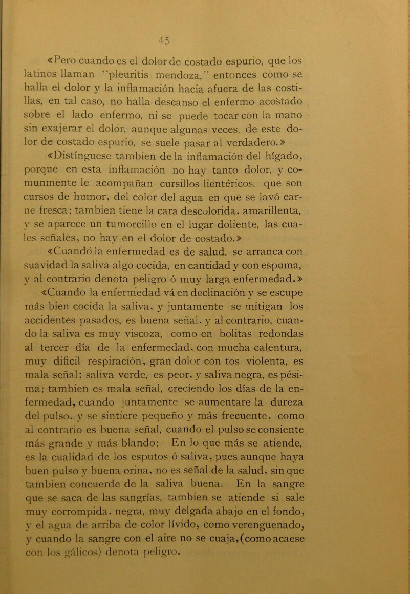 «Pero cuando es el dolor de costado espurio, que los latinos llaman “pleuritis mendoza,” entonces como se halla el dolor y la inflamación hacia afuera de las costi- llas, en tal caso, no halla descanso el enfermo acostado sobre el lado enfermo, ni se puede tocar con la mano sin exajerar el dolor, aunque algunas veces, de este do- lor de costado espurio, se suele pasar al verdadero.» «Distínguese también déla inflamación del hígado, porque en esta inflamación no hay tanto dolor, y co- munmente le acompañan cursillos lientéricos, que son cursos de humor, del color del agua en que se lavó car- ne fresca; también tiene la cara descolorida, amarillenta, y se aparece un tumorcillo en el lugar doliente, las cua- les señales, no hay en el dolor de costado.» «Cuando la enfermedad es de salud, se arranca con suavidad la saliva algo cocida, en cantidad y con espuma, y al contrario denota peligro ó muy larga enfermedad.» «Cuando la enfermedad vá en declinación y se escupe más bien cocida la saliva, y juntamente se mitigan los accidentes pasados, es buena señal, y al contrario, cuan- do la saliva es muv viscoza, como en bolitas redondas al tercer día de la enfermedad, con mucha calentura, muy difícil respiración, gran dolor con tos violenta, es mala señal; saliva verde, es peor, y saliva negra, es pési- ma; también es mala señal, creciendo los días de la en- fermedad, cuando juntamente se aumentare la dureza del pulso, y se sintiere pequeño y más frecuente, como al contrario es buena señal, cuando el pulso se consiente más grande y más blando; En lo que más se atiende, es la cualidad de los esputos ó saliva, pues aunque haya buen pulso y buena orina, no es señal de la salud, sin que también concuerde de la saliva buena. En la sangre que se saca de las sangrías, también se atiende si sale muy corrompida, negra, muy delgada abajo en el fondo, y el agua de arriba de color lívido, como verenguenado, y cuando la sangre con el aire no se cuaja,(como acaese con los gálicos) denota peligro.