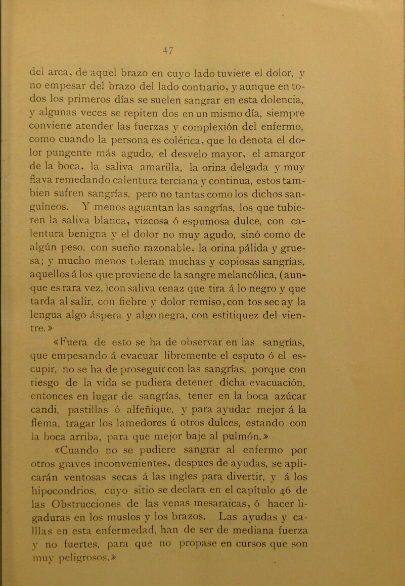 del arca, de aquel brazo en cuyo lado tuviere el dolor, y no empesar del brazo del lado contiario, y aunque en to- dos los primeros días se suelen sangrar en esta dolencia, v algunas veces se repiten dos en un mismo día, siempre conviene atender las fuerzas y complexión del enfermo, como cuando la persona es colérica, que lo denota el do- lor pungente más agudo, el desvelo mayor, el amargor de la boca, la saliva amarilla, la orina delgada y muy flava remedando calentura terciana y continua, estos tam- bién sufren sangrías, pero no tantas como los dichos san- guíneos. Y menos aguantan las sangrías, los que tubie- ren la saliva blanca, vizcosa ó espumosa dulce, con ca- lentura benigna y el dolor no muy agudo, sino como de algún peso, con sueño razonable, la orina pálida y grue- sa; y mucho menos toleran muchas y copiosas sangrías, aquellos á los que proviene de la sangre melancólica, (aun- que es rara vez, jcon saliva cenaz que tira á lo negro y que tarda al salir, con fiebre v dolor remiso, con tossecav la — ' ■ %/ lengua algo áspera y algo negra, con estitiquez del vien- tre. » «Fuera de esto se ha de observar en las sangrías, que empesando á evacuar libremente el esputo ó el es- cupir, no se ha de proseguir con las sangrías, porque con riesgo de la vida se pudiera detener dicha evacuación, entonces en lugar de sangrías, tener en la boca azúcar candi, pastillas ó alfeñique, y para ayudar mejor á la flema, tragar los lamedores ú otros dulces, estando con la boca arriba, para que mejor baje al pulmón.» «Cuando no se pudiere sangrar al enfermo por otros graves inconvenientes, después de ayudas, se apli- carán ventosas secas á las ingles para divertir, y á los hipocondrios, cuyo sitio se declara en el capítulo 46 de las Obstrucciones de las venas mesaraicas, ó hacer li- gaduras en los muslos y los brazos. Las ayudas y ca- lilas en esta enfermedad, han de ser de mediana fuerza y no fuertes, para que no propase en cursos que son muy peligrosos.»