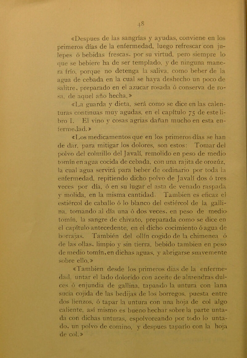 «Después de las sangrías y ayudas, conviene en los primeros días de la enfermedad, luego refrescar con ju- lepes 6 bebidas frescas, por su virtud, pero siempre lo que se bebiere ha de ser templado, y de ninguna mane- ra frío, porque no detenga la saliva, como beber de la agua de cebada en la cual se haya deshecho un poco de salitre, preparado en el azúcar rosada ó conserva de ro- sa, de aquel año hecha,» «La guarda y dieta, será como se dice en las calen- turas continuas muy agudas, en el capítulo 75 de este li- bro I. El vino y cosas agrias dañan mucho en esta en- fermedad. » «Los medicamentos que en los primeros días se han de dar, para mitigar los dolores, son estos: Tomar del polvo del colmillo del Javalí, remolido en peso de medio tomín en agua cocida de cebada, con una rajita de orozuz, la cual agua servirá para beber de ordinario por toda la enfermedad, repitiendo dicho polvo de Javalí dos ó tres veces por día, ó en su lugar el asta de venado raspada y molida, en la misma cantidad. También es eficaz el estiércol de caballo ó lo blanco del estiércol de la galli- na, tomando al día una ó dos veces, en peso de medio tomín, la sangre de chivato, preparada como se dice en el capítulo antecedente, en el dicho cocimiento ó agua de borrajas. También del ollín cogido de la chimenea ó de las ollas, limpio y sin tierra, bebido también en peso de medio tomín, en dichas aguas, y abrigarse suavemente sobre ello,» «También desde los primeros dias de la enferme- dad. untar el lado dolorido con aceite de almendras dul- ces ó enjundia de gallina, tapando la untura con lana sucia cojida de las bedijas de los borregos, puesta entre dos lienzos, ó tapar la untura con una hoja de col algo caliente, así mismo es bueno hechar sobre la parte unta- da con dichas unturas, espolvoreando por todo lo unta- do. un polvo de comino, y después taparlo con la hoja de col.»