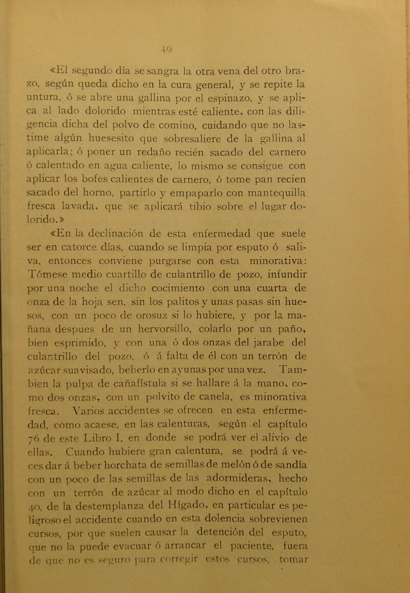 «El segundo día se sangra la otra vena del otro bra- zo, según queda dicho en la cura general, y se repite la untura, ó se abre una gallina por el espinazo, y se apli- ca al lado dolorido mientras esté caliente, con las dili- gencia dicha del polvo de comino, cuidando que no las- time algún huesesito que sobresaliere de la gallina al aplicarla; ó poner un redaño recién sacado del carnero ó calentado en agua caliente, lo mismo se consigue con aplicar los bofes calientes de carnero, ó tome pan recien sacado del horno, partirlo y empaparlo con mantequilla fresca lavada, que se aplicará tibio sobre el lugar do- lorido.» «En la declinación de esta enfermedad que suele ser en catorce días, cuando se limpia por esputo ó sali- va, entonces conviene purgarse con esta minorativa; Tómese medio cuartillo de culantrillo de pozo, infundir por una noche el dicho cocimiento con una cuarta de onza de la hoja sen, sin los palitos y unas pasas sin hue- sos, con un poco de orosuz si lo hubiere, y por la ma- ñana después de un hervorsillo, colarlo por un paño, bien esprimido, y con una ó dos onzas del jarabe del culantrillo del pozo, ó á falta de él con un terrón de azúcar suavisado, beberlo en ayunas por una vez. Tam- bién la pulpa de cañafístula si se hallare á la mano, co- mo dos onzas, con un polvito de canela, es minorativa fresca. Varios accidentes se ofrecen en esta enferme- dad, como acaese, en las calenturas, según el capítulo 76 de este Libro I, en donde se podrá ver el alivio de ellas. Cuando hubiere gran calentura, se podrá á ve- ces dar á beber horchata de semillas de melón ó de sandía con un poco de las semillas de las adormideras, hecho con un terrón de azúcar al modo dicho en el capítulo 40, de la destemplanza del Hígado, en particular es pe- ligroso el accidente cuando en esta dolencia sobrevienen cursos, por que suelen causar la detención del esputo, que no la puede evacuar ó arrancar el paciente, fuera de que no es seguro para corregir estos cursos, tomar