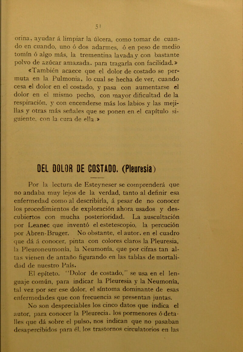 orina, ayudar á limpiar la úlcera, como tomar de cuan- do en cuando, uno ó dos adarmes, ó en peso de medio tomín ó algo más, la trementina lavada y con bastante polvo de azúcar amazada, para tragarla con facilidad.» «También acaece que el dolor de costado se per- muta en la Pulmonía, lo cual se hecha de ver, cuando cesa el dolor en el costado, y pasa con aumentarse el dolor en el mismo pecho, con mayor dificultad de la respiración, y con encenderse más los labios y las meji- llas y otras más señales que se ponen en el capítulo si- guiente, con la cura de ella » DEL DOLOR DE COSTADO. (Pleuresía) Por la lectura de Estevneser se comprenderá que no andaba muy lejos de la verdad, tanto al definir esa enfermedad como al describirla, á pesar de no conocer los procedimientos de exploración ahora usados y des- cubiertos con mucha posterioridad. La auscultación por Leanec que inventó el estetescopio, la percución por Abren-Bruger. No obstante, el autor, en el cuadro que dá á conocer, pinta con colores claros la Pleuresía, la Pleuroneumonía, la Neumonía, que por cifras tan al- tas vienen de antaño figurando en las tablas de mortali- dad de nuestro País. El epíteto. “Dolor de costado,” se usa en el len- guaje común, para indicar la Pleuresía y la Neumonía, tal vez por ser ese dolor, el síntoma dominante de esas enfermedades que con frecuencia se presentan juntas. No son despreciables los cinco datos que indica el autor, para conocer la Pleurecia, los pormenores ó deta- lles que dá sobre el pulso, nos indican que no pasaban desapercibidos para él, los trastornos circulatorios en las