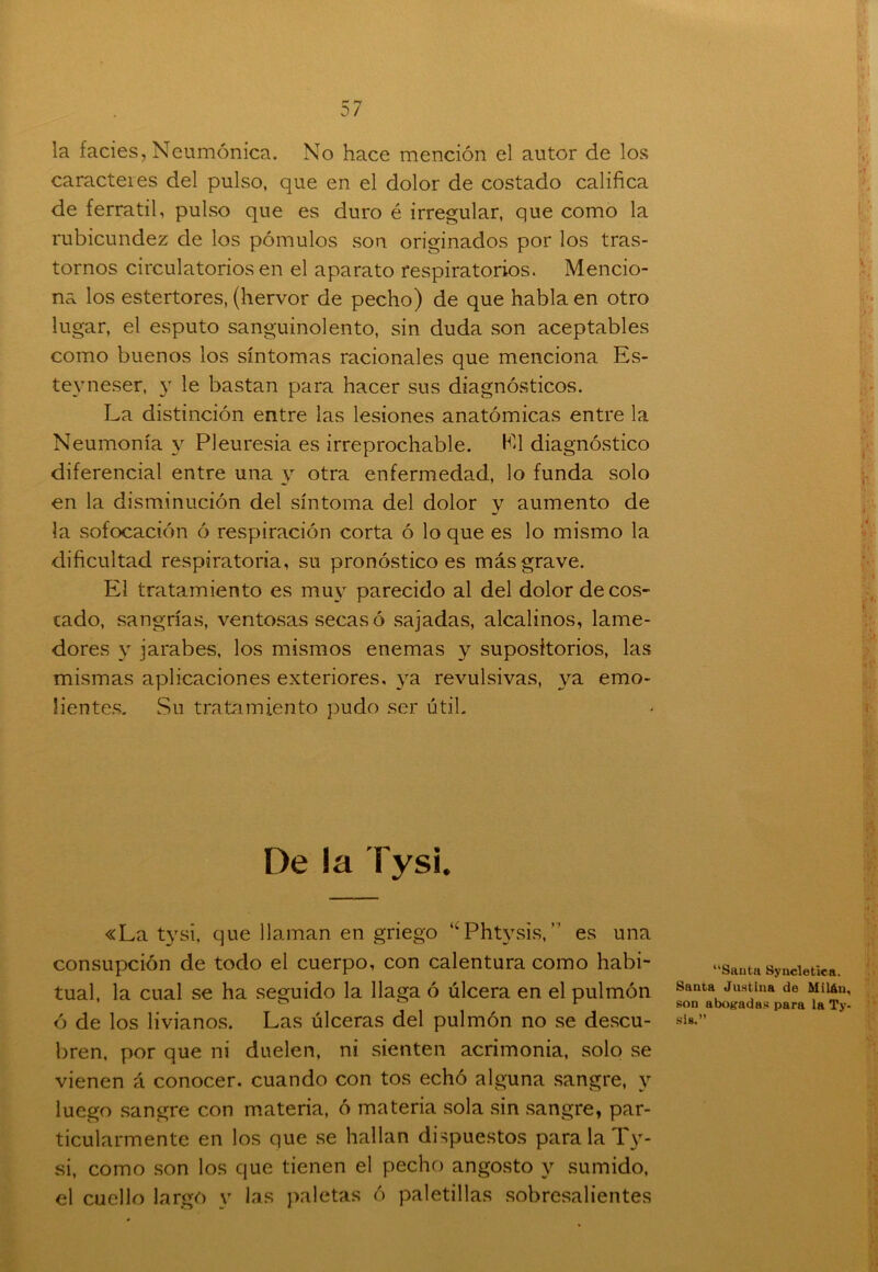 l la facies, Neumónica. No hace mención el autor de los caracteies del pulso, que en el dolor de costado califica de ferratil, pulso que es duro é irregular, que como la rubicundez de los pómulos son originados por los tras- tornos circulatorios en el aparato respiratorios. Mencio- na los estertores, (hervor de pecho) de que habla en otro lugar, el esputo sanguinolento, sin duda son aceptables como buenos los síntomas racionales que menciona Es- tevneser, y le bastan para hacer sus diagnósticos. La distinción entre las lesiones anatómicas entre la Neumonía y Pleuresía es irreprochable. El diagnóstico diferencial entre una y otra enfermedad, lo funda solo en la disminución del síntoma del dolor y aumento de la sofocación ó respiración corta ó lo que es lo mismo la dificultad respiratoria, su pronóstico es más grave. El tratamiento es muy parecido al del dolor de cos- cado, sangrías, ventosas secas ó sajadas, alcalinos, lame- dores y jarabes, los mismos enemas y supositorios, las mismas aplicaciones exteriores, ya revulsivas, ya emo- lientes. Su tratamiento pudo ser útil. De la Tysi. «La tysi, que llaman en griego “Phtysis,” es una consupción de todo el cuerpo, con calentura como habi- tual, la cual se ha seguido la llaga ó úlcera en el pulmón ó de los livianos. Las úlceras del pulmón no se descu- bren, por que ni duelen, ni sienten acrimonia, solo se vienen á conocer, cuando con tos echó alguna sangre, y luego sangre con materia, ó materia sola sin sangre, par- ticularmente en los que se hallan dispuestos para la Ty- si, como son los que tienen el pecho angosto y sumido, el cuello largó y las paletas ó paletillas sobresalientes “Santa Syncletiea. Santa Justina de Mitón, son abogadas para la Ty- si 8.”