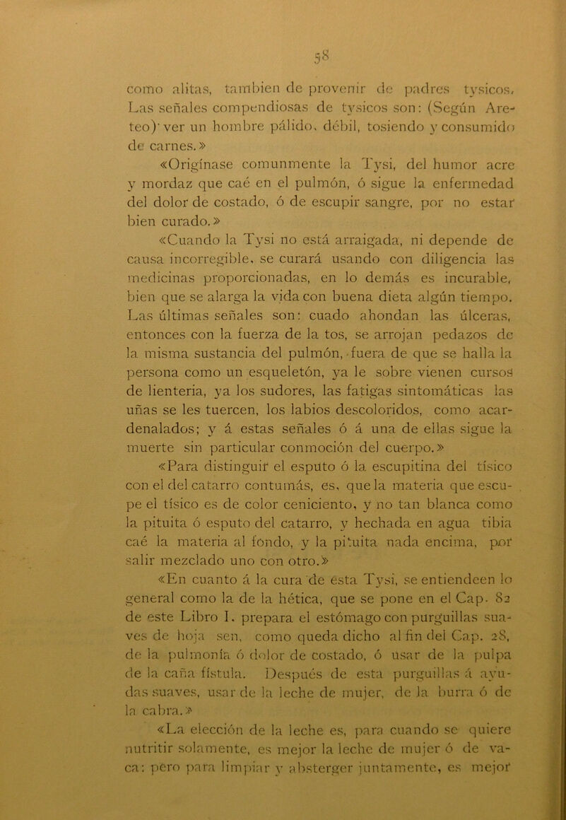 como alitas, también de provenir de padres tysicos. Las señales compendiosas de tysicos son: (Según Are-* teo)'ver un hombre pálido, débil, tosiendo y consumido de carnes.» «Origínase comunmente la Tysi, del humor acre y mordaz que caé en el pulmón, ó sigue la enfermedad del dolor de costado, ó de escupir sangre, por no estar bien curado.» «Cuando la Tysi no está arraigada, ni depende de causa incorregible, se curará usando con diligencia las medicinas proporcionadas, en lo demás es incurable, bien que se alarga la vida con buena dieta algún tiempo. Las últimas señales son: cuado ahondan las úlceras, entonces con la fuerza de la tos, se arrojan pedazos de la misma sustancia del pulmón, fuera de que se halla la persona como un esqueletón, ya le sobre vienen cursos de lienteria, ya los sudores, las fatigas sintomáticas las uñas se les tuercen, los labios descoloridos, como acar- denalados; y á estas señales ó á una de ellas sigue la muerte sin particular conmoción del cuerpo.» «Para distinguir el esputo ó la escupitina del tísico con el del catarro contumás, es, que la materia que escu- pe el tísico es de color ceniciento, y no tan blanca como la pituita ó esputo del catarro, y hechada en agua tibia caé la materia al fondo, y la pituita nada encima, por salir mezclado uno con otro.» «En cuanto á la cura de esta Tysi, se entiendeen lo general como la de la hética, que se pone en el Cap- 82 de este Libro I. prepara el estómago con purguillas sua- ves de hoja sen, como queda dicho al fin del Cap. 28, de la pulmonía ó dolor de costado, ó usar de la pulpa de la caña fístula. Después de esta purguillas á ayu- das suaves, usar de la leche de mujer, de la burra ó de la cabra.» «La elección de la leche es, para cuando se quiere nutritir solamente, es mejor la leche de mujer ó de va- ca: pero para limpiar y absterger juntamente, es mejor