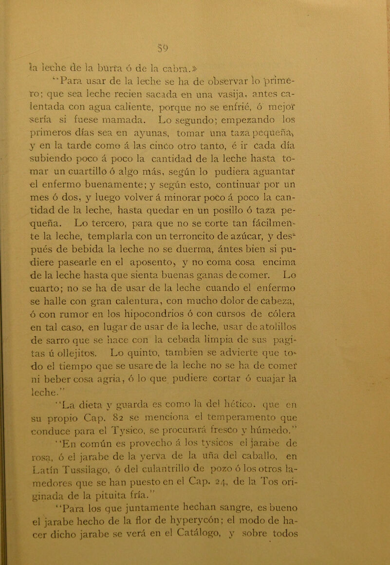 39 3.a i eche de la bürfa ó de la cabra.» ‘‘Para usar de la leche se ha de observar lo prime- ro; que sea leche recien sacada en una vasija, antes ca- lentada con agua caliente, porque no se enfrié, ó' mejor sería si fuese mamada. Lo segundo; empezando los primeros días sea en ayunas, tomar una taza pequeña* y en la tarde como á las cinco otro tanto, é ir cada día subiendo poco á poco la cantidad de la leche hasta to- mar un cuartillo ó algo más, según lo pudiera aguantar el enfermo buenamente; y según esto, continuar por un mes ó dos, y luego volver á minorar poco á poco la can- tidad de la leche, hasta quedar en un posillo ó taza pe- queña. Lo tercero, para que no se corte tan fácilmen- te la leche, templarla con un terroncito de azúcar, y des* pués de bebida la leche no se duerma, ántes bien si pu- diere pasearle en el aposento, y no coma cosa encima de la leche hasta que sienta buenas ganas de comer. Lo cuarto; no se ha de usar de la leche cuando el enfermo se halle con gran calentura, con mucho dolor de Cabeza, ó con rumor en los hipocondrios ó con cursos de cólera en tal caso, en lugar de usar de la leche, usar de atolillos de sarro que se hace con la cebada limpia de sus pagh tas ú ollejitos. Lo quinto, también se advierte que to- do el tiempo que se usare de la leche no se ha de comer ni beber cosa agria, ó lo que pudiere cortar ó cuajar la leche.” “La dieta y guarda es como la del hético, que en su propio Cap. 82 se menciona el temperamento que conduce para el Tysico, se procurará fresco y húmedo.” “En común es provecho á los tysicos el jarabe de rosa, ó el jarabe de la yerVa de la uña del caballo, eri Latín Tussilago, ó del culantrillo de pozo ó los otros la- medores que se han puesto en el Cap. 24, de la Tos ori- ginada de la pituita fría.” “Para los que juntamente hechan sangre, es bueno el jarabe hecho de la flor de hyperycón; el modo de ha- cer dicho jarabe se verá en el Catálogo, y sobre todos