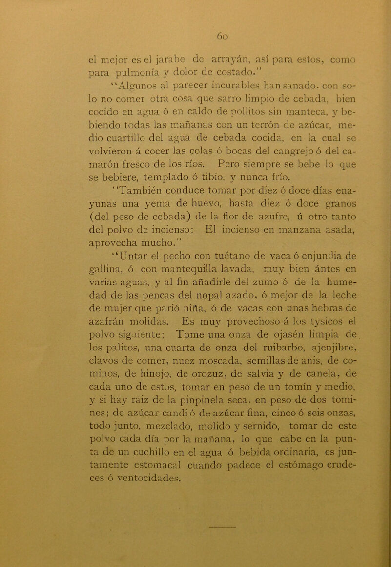el mejor es el jarabe de arrayán, así para estos, como para pulmonía y dolor de costado.” ‘‘Algunos al parecer incurables han sanado, con so- lo no comer otra cosa que sarro limpio de cebada, bien cocido en agua ó en caldo de pollitos sin manteca, y be- biendo todas las mañanas con un terrón de azúcar, me- dio cuartillo del agua de cebada cocida, en la cual se volvieron á cocer las colas ó bocas del cangrejo ó del ca- marón fresco de los ríos. Pero siempre se bebe lo que se bebiere, templado ó tibio, y nunca frío. “También conduce tomar por diez ó doce días ena- yunas una yema de huevo, hasta diez ó doce granos (del peso de cebada) de la flor de azufre, ú otro tanto del polvo de incienso: El incienso en manzana asada, aprovecha mucho.” ‘‘Untar el pecho con tuétano de vaca ó enjundia de gallina, ó con mantequilla lavada, muy bien ántes en varias aguas, y al fin añadirle del zumo ó de la hume- dad de las pencas del nopal azado, ó mejor de la leche de mujer que parió niña, ó de vacas con unas hebras de azafrán molidas. Es muy provechoso á los tysicos el polvo siguiente; Tome una onza de ojasén limpia de los palitos, una cuarta de onza del ruibarbo, ajenjibre, clavos de comer, nuez moscada, semillas de anis, de co- minos, de hinojo, de orozuz, de salvia y de canela, de cada uno de estos, tomar en peso de un tomín y medio, y si hay raíz de la pinpinela seca, en peso de dos tomi- nes; de azúcar candió de azúcar fina, cinco ó seis onzas, todo junto, mezclado, molido y sernido, tomar de este polvo cada día por la mañana, lo que cabe en la pun- ta de un cuchillo en el agua ó bebida ordinaria, es jun- tamente estomacal cuando padece el estómago crude- ces ó ventocidades.