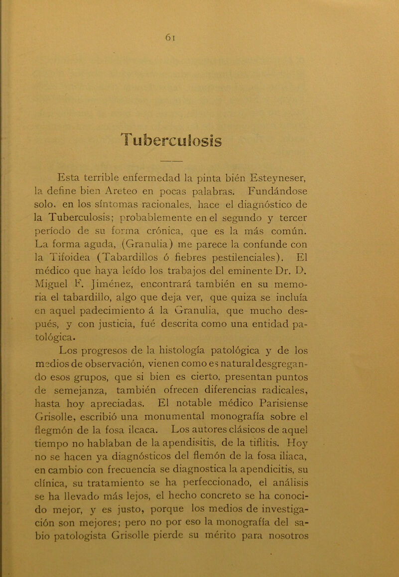 Tuberculosis Esta terrible enfermedad la pinta bién Esteyneser, la define bien Areteo en pocas palabras. Fundándose solo, en los síntomas racionales, hace el diagnóstico de la Tuberculosis; probablemente en el segundo y tercer período de su forma crónica, que es la más común. La forma aguda, (Granulia) me parece la confunde con la Tifoidea (Tabardillos ó fiebres pestilenciales). El médico que haya leído los trabajos del eminente Dr. D. Miguel F. Jiménez, encontrará también en su memo- ria el tabardillo, algo que deja ver, que quiza se incluía en aquel padecimiento á la Granulia, que mucho des- pués, y con justicia, fué descrita como una entidad pa- tológica. Los progresos de la histología patológica y de los medios de observación, vienen como es natural desgregan- do esos grupos, que si bien es cierto, presentan puntos de semejanza, también ofrecen diferencias radicales, hasta hoy apreciadas. El notable médico Parisiense Grisolle, escribió una monumental monografía sobre el flegmón de la fosa ilcaca. Los autores clásicos de aquel tiempo no hablaban de la apendisitis, de la tiflitis. Hoy no se hacen ya diagnósticos del flemón de la fosa iliaca, en cambio con frecuencia se diagnostica la apendicitis, su clínica, su tratamiento se ha perfeccionado, el análisis se ha llevado más lejos, el hecho concreto se ha conoci- do mejor, y es justo, porque los medios de investiga- ción son mejores; pero no por eso la monografía del sa- bio patologista Grisolle pierde su mérito para nosotros