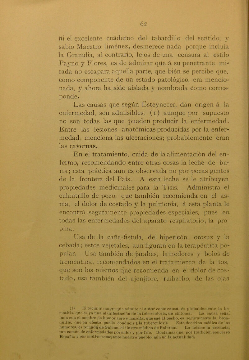 ili el excelente cuaderno del tabardillo del sentido, y sabio Maestro Jiménez, desmerece nada porque incluía la Granulia, al contrario, lejos de una censura al estilo Payno y Flores, es de admirar que á su penetrante mi- rada no escapara aquella parte, que bién se percibe que, como componente de un estado patológico, era mencio- nada, y ahora ha sido aislada y nombrada como corres- ponde. Las causas que según Esteynecer, dan origen á la enfermedad, son admisibles, (i) aunque por supuesto no son todas las que pueden producir la enfermedad. Entre las lesiones anatómicas producidas por la enfer- medad, menciona las ulceraciones; probablemente eran las cavernas. En el tratamiento, cuida de la alimentación del en- fermo, recomendando entre otras cosas la leche de bu- rra ; esta práctica aun es observada no por pocas gentes de la frontera del País. A esta leche se le atribuyen propiedades medicinales para la Tisis. Administra el culantrillo de pozo, que también recomienda en el as- ma, el dolor de costado y la pulmonía, á esta planta le encontró seguramente propiedades especiales, pues en todas las enfermedades del aparato respiratorio, la pro- pina. Usa de la caña-fhtula, del hipericón, orosuz y la cebada; estos vejetales, aun figuran en la terapéutica po- pular. Usa también de jarabes, lamedores y bolos de trementina, recomendados en el tratamiento de la tos, que son los mismos que recomienda en el dolor de cos- tado, usa también del ajenjibre, ruibarbo, de las ojas (t) El escupir sangre (jilo adirtite el autor conlo causa, ós probablemente la lie motitís, que es ya úna rrianil'estación de la tuberculosis, un síntoma. La cansa seña, luda con ol nombre de humor acre y mordáis, quecaé al pecho, es seguramente la bron- quitis, que en efecto puede conducirá la tuberculosis. Esta doctrina módica de los humores, os tomada de Galeno, ol ilustre módico de Palcrmo. Lo mismo la creencia, tari común de enfermedades por calor y por frío. Doctrinas que, por tradición con corvó España, y por motivo semejante huóstro pueblo, aún en la actualidad.