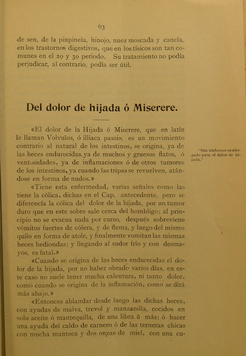 de sen, de la pinpinela, hinojo, nuez moscada y canela, en los trastornos digestivos, que en los tísicos son tan co- munes en el 20 y 30 periodo. Su tratamiento no podía perjudicar, al contrario, podía ser útil. Del dolor de hijada ó Miserere. «El dolor de la Hijada ó Miserere, que en latín ie llaman Volvulos, ó illiaca passio, es un movimiento contrario al natural de los intestinos, se origina, ya de las heces endurecidas, ya de muchos y gruesos flatos, ó ventosidades, ya de inflamaciones ó de otros tumores de los intestinos, ya cuando las tripas se revuelven, atán- dose en forma de nudos.» «Tiene esta enfermedad, varias señales como las tiene la cólica, dichas en el Cap. antecedente, pero se diferencia la cólica del dolor de la hijada, por un tumor duro que en este sobre sale cerca del hombligo; al prin- cipio no se evacúa nada por curso, después sobreviene vómitos fuertes de cólera, y de flema, y luego del mismo quilo en forma de atole, y finalmente vomitan las mismas heces hediondas; y llegando al sudor frío y con desma- yos, es fatal.» «Cuando se origina de las heces endurecidas el do- lor de la hijada, por no haber obrado varios días, en es- te caso no suele tener mucha calentura, ni tanto dolor, como cuando se origina de la inflamación, como se dirá más abajo.» «Entonces ablandar desde luego las dichas heces, con ayudas de malva, trevol y manzanilla, cocidos en solo aceite ó mantequilla, de una libra ú más; ó hacer una ayuda del caldo de carnero ó de las terneras chicas con mucha manteca y dos onzas de miel, con una cu- “San sinforoso es abo gado para el dolor de hi jada.”