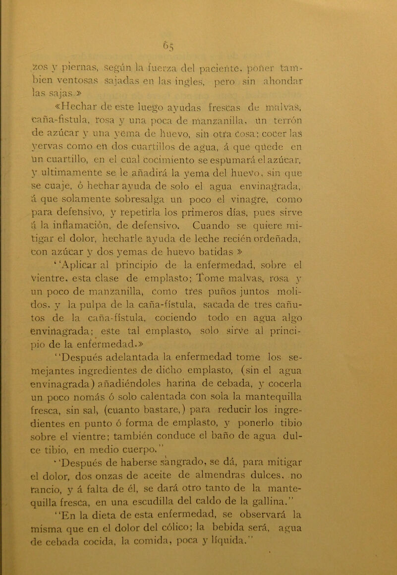 £os y piernas, según la fuerza del pacieñte, poner tam- bién ventosas sajadas en las ingles, pero sin ahondar las sajas » «Hechar de este luego ayudas frescas de malvas, caña-fístula, tosa y una poca de manzanilla, ún terrón de azúcar y una yema de huevo, sin otra Cosa; cocer las yervas Como eii dos cuartillos de agua, á qué qüede en un cuartillo, en el cual cocimiento se espumará el azúcar, y últimamente se le añadirá la yema del huevo, sin que se cuaje, ó hechar ayuda de solo el agua envinagrada, á que solamente sobresalga un poco el vinagre, como para defensivo, y repetirla ios primeros días, pues sirve á la inflamación, de defensivo, Cuando se quiere mi- tigar el dolor, flecharle ayuda de leche recién ordeñada, con azúcar V dos yemas de huevo batidas » ‘ ‘Aplicar al principio de la enfermedad, sobre el vientre, esta clase de emplasto; Tome malvas, rosa y un poco de manzanilla, Como tres puños juntos moli- dos. y la pulpa de la caña-fístúla, sacada de tres Cañu- tos de la caña-fístula, cociendo todo en agua algo envinagrada; este tal emplasto* solo sirve al princi- pio de la enfermedad.» “Después adelantada la enfermedad tome los se- mejantes ingredientes de dicho emplasto, (sin el agua envinagrada) añadiéndoles harina de Cebada, y cocerla un poco nomás ó solo calentada Con sola la mantequilla fresca, sin sal* (cuanto bastare,) para reducirlos ingre- dientes en punto ó forma de emplasto, y ponerlo tibio sobre el vientre; también conduce el baño de agua dul- ce tibio, en medio cuerpo. ‘ ‘Después de haberse sangrado, se dá, para mitigar el dolor, dos onzas de aceite de almendras dulces, no rancio, y á falta de él, se dará otro tanto de la mante- quilla fresca, en una escudilla del caldo de la gallina. “En la dieta de esta enfermedad, se observará la misma que en el dolor del cólico; la bebida será, agua de cebada cocida, la comida, poca y líquida.