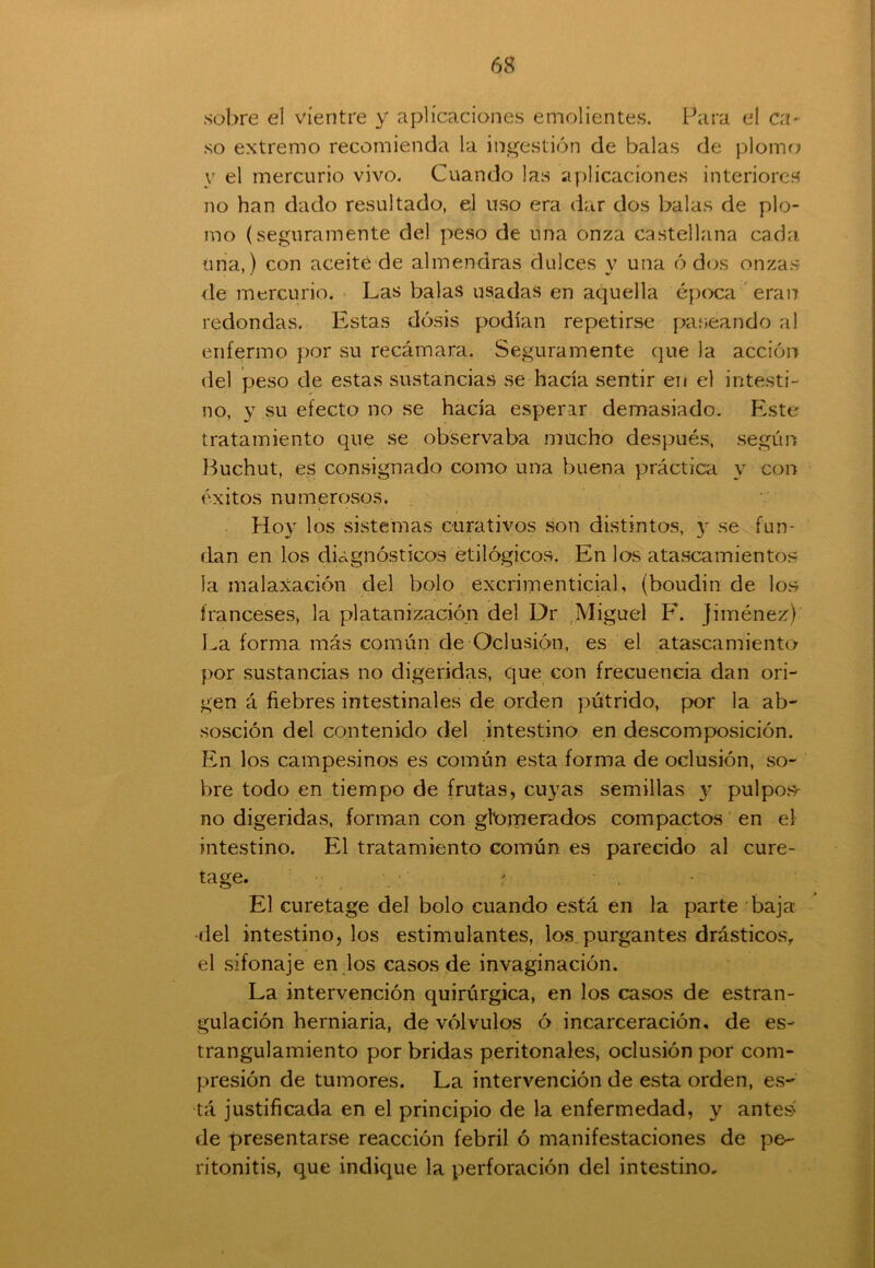 sobre el vientre y aplicaciones emolientes. Para el ca- so extremo recomienda la ingestión de balas de plomo y el mercurio vivo. Cuando las aplicaciones interiores no han dado resultado, el uso era dar dos balas de plo- mo (seguramente del peso de una onza castellana cada una,) con aceité de almendras dulces y una ó dos onzas de mercurio. Las balas usadas en aquella época eran redondas. Estas dosis podían repetirse paseando al enfermo por su recámara. Seguramente que la acción del peso de estas sustancias se hacía sentir en el intesti- no, y su efecto no se hacía esperar demasiado. Este tratamiento que se observaba mucho después, según Buchut, es consignado como una buena práctica y con éxitos numerosos. Hoy los sistemas curativos son distintos, y se fun- dan en los diagnósticos etilógicos. En los atascamientos la malaxación del bolo excrimenticial, (boudin de los franceses, la platanización del Dr Miguel F. Jiménez) La forma más común de Oclusión, es el atascamiento por sustancias no digeridas, que con frecuencia dan ori- gen á fiebres intestinales de orden pútrido, por la ab- sosción del contenido del intestino en descomposición. En los campesinos es común esta forma de oclusión, so- bre todo en tiempo de frutas, cuyas semillas y pulpo.s- no digeridas, forman con gtomerados compactos en el intestino. El tratamiento común es parecido al cure- tage. El curetage del bolo cuando está en la parte baja ■del intestino, los estimulantes, los purgantes drásticos, el sifonaje en los casos de invaginación. La intervención quirúrgica, en los casos de estran- gulación hemiaria, de vólvulos ó incarceración, de es- trangulamiento por bridas peritonales, oclusión por com- presión de tumores. La intervención de esta orden, es- tá justificada en el principio de la enfermedad, y anteó de presentarse reacción febril ó manifestaciones de pe- ritonitis, que indique la perforación del intestino.