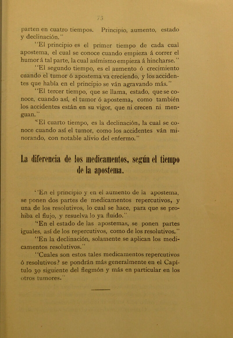 parten en cuatro tiempos. Principio, aumento, estado y declinación.” El principio es el primer tiempo de cada cual apostema, el cual se conoce cuando empieza á correr el humor á tal parte, la cual asimismo empieza á hincharse. ‘ ‘El segundo tiempo, es el aumento ó crecimiento cuando el tumor ó apostema va creciendo, y los acciden- tes que había en el principio se ván agravando más.” El tercer tiempo, que se llama, estado, que se co- noce, cuando así, el tumor ó apostema, como también los accidentes están en su vigor, que ni crecen ni men- guan. ” “El cuarto tiempo, es la declinación, la cual se co- noce cuando así el tumor, como los accidentes ván mi- norando, con notable alivio del enfermo.” La diferencia de ios medicamentos, según el tiempo de la apostema. * ‘En el principio y en el aumento de la apostema, se ponen dos partes de medicamentos repercutivos, y una de los resolutivos, lo cual se hace, para que se pro- híba el flujo, y resuelva lo ya fluido.” “En el estado de las apostemas, se ponen partes iguales, así de los repercutivos, como de los resolutivos.” “En la declinación, solamente se aplican los medi- camentos resolutivos.” “Cuales son estos tales medicamentos repercutivos ó resolutivos? se pondrán más generalmente en el Capí- tulo 30 siguiente del flegmón y más en particular en los otros tumores.”