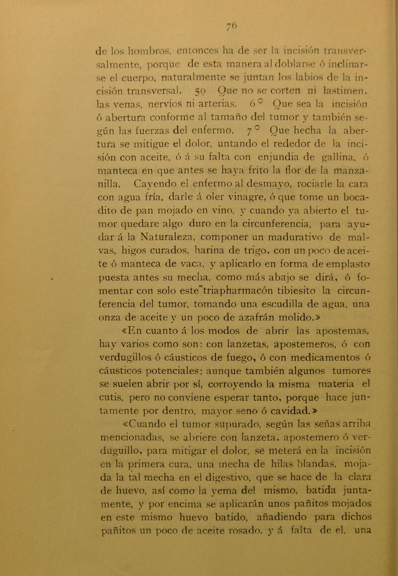 7 6 de los hombros, entonces ha de ser la incisión transver- salmente, porque de esta manera al doblarse ó inclinar- se el cuerpo, naturalmente se juntan los labios de la in- cisión transversal. 50 Que no se corten ni lastimen, las venas, nervios ni arterias. 6 o Que sea la incisión ó abertura conforme al tamaño del tumor y también se- gún las fuerzas del enfermo. 7 0 Que hecha la aber- tura se mitigue el dolor, untando el rededor de la inci- sión con aceite, ó á su falta con enjundia de gallina, ó manteca en que antes se haya frito la flor de la manza- nilla. Cayendo el enfermo al desmayo, rociarle la cara con agua fría, darle á oler vinagre, ó que tome un boca- dito de pan mojado en vino, y cuando ya abierto el tu- mor quedare algo duro en la circunferencia, para ayu- dar á la Naturaleza, componer un madurativo de mal- vas, higos curados, harina de trigo, con un poco de acei- te ó manteca de vaca, y aplicarlo en forma de emplasto puesta antes su mecha, como más abajo se dirá, ó fo- mentar con solo estetríapharmacón tibiesíto la circun- ferencia del tumor, tomando una escudilla de agua, una onza de aceite y un poco de azafrán molido.» «En cuanto á los modos de abrir las apostemas, hay varios como son: con lanzetas, apostemeros, ó con verdugillos ó cáusticos de fuego, ó con medicamentos ó cáusticos potenciales; aunque también algunos tumores se suelen abrir por sí, corroyendo la misma materia el cutis, pero no conviene esperar tanto, porque hace jun- tamente por dentro, mayor seno ó cavidad.» «Cuando el tumor supurado, según las señas arriba mencionadas, se abriere con lanzeta, apostemero ó ver- duguillo, para mitigar el dolor, se meterá en la incisión en la primera cura, una mecha de hilas blandas, moja- da la tal mecha en el digestivo, que se hace de la clara de huevo, así como la yema del mismo, batida junta- mente, y por encima se aplicarán unos pañitos mojados en este mismo huevo batido, añadiendo para dichos pañitos un poco de aceite rosado, y á falta de el, una