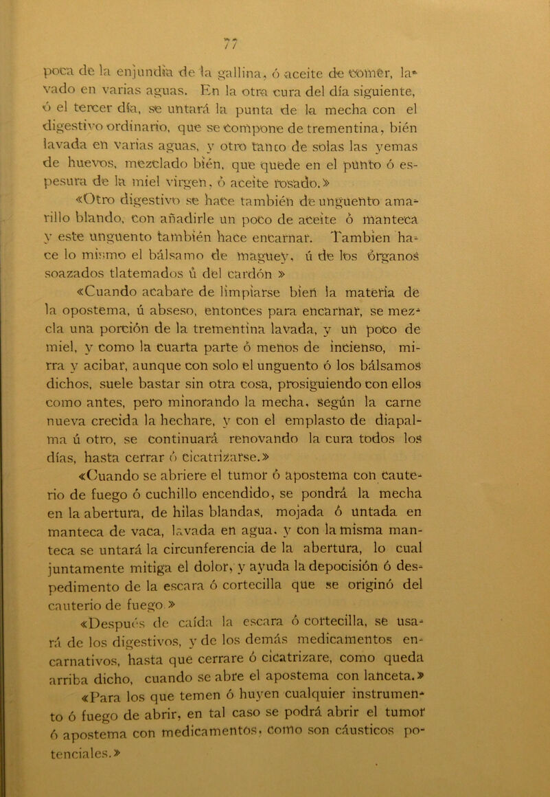 poca de la enjundia de la gallina, ó aceite de comer, laft vado en varias aguas. En la otra cura del día siguiente, o el tercer día, se untará la punta de la mecha con el digestivo ordinario, que se Compone de trementina, bién lavada en varias aguas, y otro tanco de solas las yemas de huevos, mezclado bién, que quede en el punto ó es- pesura de la miel virgen, ó aceite rosado.» «Otro digestivo se hace también de ungüento ama- rillo blando, con añadirle un poco de aceite ó manteca v este ungüento también hace encarnar. También ha- ce lo mismo el bálsamo de maguey, ú de los órganos soazados tlatemados ü del cardón » «Cuando acabare de limpiarse bien la materia de la opostema, ú abseso, entonces para encamar, se mez* cía una porción de la trementina lavada, y un poco de miel, y como la cuarta parte ó menos de incienso, mi- rra y acíbar, aunque con solo el ungüento ó los bálsamos dichos, suele bastar sin otra cosa, prosiguiendo con ellos como antes, pero minorando la mecha, según la carne nueva crecida la hechare, y con el emplasto de diapal- ma ú otro, se continuará renovando la cura todos los días, hasta cerrar ó cicatrizarse.» «Cuando se abriere el tumor ó apostema con Caute- rio de fuego ó cuchillo encendido, se pondrá la mecha en la abertura, de hilas blandas, mojada ó untada en manteca de vaca, lavada en agua, y con la misma man- teca se untará la circunferencia de la abertura, lo cual juntamente mitiga el dolor* y ayuda ladepocisión ó des- pedimento de la escara ó cortecilla que se originó del cauterio de fuego » «Después de caída la escara ó cortecilla, se usa- rá de los digestivos, y de los demás medicamentos en- carnativos, hasta que cerrare o cicatrízale, como queda arriba dicho, cuando se abre el apostema con lanceta.» «Para los que temen ó huyen cualquier instrumen* to ó fuego de abrir, en tal caso se podrá abrir el tumor ó apostema con medicamentos, como son cáusticos po- tenciales.»