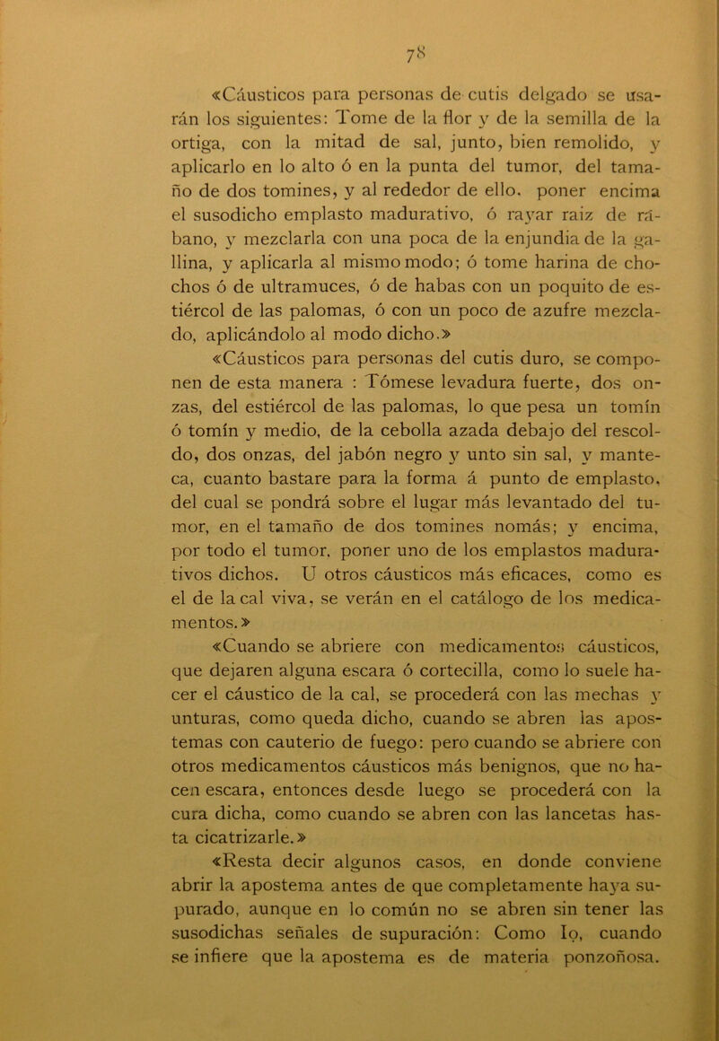 «Cáusticos para personas de cutis delgado se usa- rán los siguientes: Tome de la flor y de la semilla de la ortiga, con la mitad de sal, junto, bien remolido, y aplicarlo en lo alto ó en la punta del tumor, del tama- ño de dos tomines, y al rededor de ello, poner encima el susodicho emplasto madurativo, ó rayar raiz de rá- bano, y mezclarla con una poca de la enjundia de la ga- llina, y aplicarla al mismo modo; ó tome harina de cho- chos ó de ultramuces, ó de habas con un poquito de es- tiércol de las palomas, ó con un poco de azufre mezcla- do, aplicándolo al modo dicho.» «Cáusticos para personas del cutis duro, se compo- nen de esta manera : Tómese levadura fuerte, dos on- zas, del estiércol de las palomas, lo que pesa un tomín ó tomín y medio, de la cebolla azada debajo del rescol- do, dos onzas, del jabón negro y unto sin sal, y mante- ca, cuanto bastare para la forma á punto de emplasto, del cual se pondrá sobre el lugar más levantado del tu- mor, en el tamaño de dos tomines nomás; y encima, por todo el tumor, poner uno de los emplastos madura- tivos dichos. U otros cáusticos más eficaces, como es el de la cal viva, se verán en el catálogo de los medica- mentos. » «Cuando se abriere con medicamentos cáusticos, que dejaren alguna escara ó cortecilla, como lo suele ha- cer el cáustico de la cal, se procederá con las mechas y unturas, como queda dicho, cuando se abren las apos- temas con cauterio de fuego: pero cuando se abriere con otros medicamentos cáusticos más benignos, que no ha- cen escara, entonces desde luego se procederá con la cura dicha, como cuando se abren con las lancetas has- ta cicatrizarle.» «Resta decir algunos casos, en donde conviene abrir la apostema antes de que completamente haya su- purado, aunque en lo común no se abren sin tener las susodichas señales de supuración: Como lo, cuando se infiere que la apostema es de materia ponzoñosa.