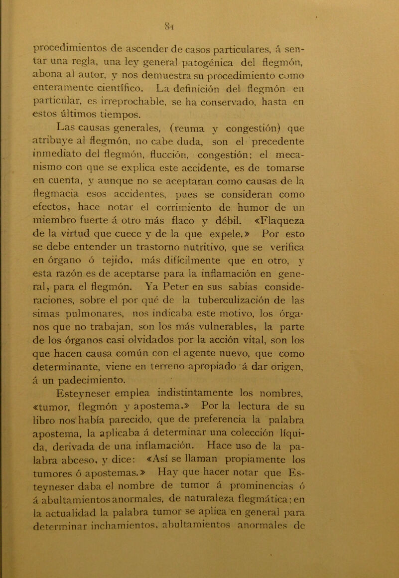 procedimientos de ascender de casos particulares, á sen- tar una regla, una ley general patogénica del flegmón, abona al autor, y nos demuestra su procedimiento como enteramente científico. La definición del flegmón en particular, es irreprochable, se ha conservado, hasta en estos últimos tiempos. Las causas generales, (reuma y congestión) que atribuye al flegmón, no cabe duda, son el precedente inmediato del flegmón, flucción, congestión; el meca- nismo con que se explica este accidente, es de tomarse en cuenta, y aunque no se aceptaran como causas de la flegmacia esos accidentes, pues se consideran como efectos, hace notar el corrimiento de humor de un miembro fuerte á otro más flaco y débil. «Flaqueza de la virtud que cuece y de la que expele.» Por esto se debe entender un trastorno nutritivo, que se verifica en órgano ó tejido, más difícilmente que en otro, y esta razón es de aceptarse para la inflamación en gene- ral, para el flegmón. Ya Peter en sus sabias conside- raciones, sobre el por qué de la tuberculización de las simas pulmonares, nos indicaba este motivo, los órga- nos que no trabajan, son los más vulnerables, la parte de los órganos casi olvidados por la acción vital, son los que hacen causa común con el agente nuevo, que como determinante, viene en terreno apropiado á dar origen, á un padecimiento. Esteyneser emplea indistintamente los nombres, «tumor, flegmón y apostema.» Por la lectura de su libro nos había parecido, que de preferencia la palabra apostema, la aplicaba á determinar una colección líqui- da, derivada de una inflamación. Hace uso de la pa- labra abceso, y dice: «Así se llaman propiamente los tumores ó apostemas.» Hay que hacer notar que Es- teyneser daba el nombre de tumor á prominencias ó á abultamientos anormales, de naturaleza flegmática; en la actualidad la palabra tumor se aplica en general para determinar inchamientos, abultamientos anormales de