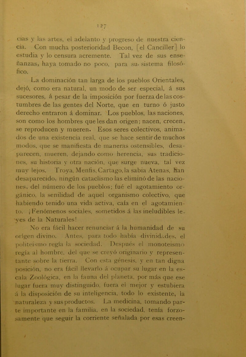 cias y las artes, el adelanto y progreso de nuestra cien- cia. Con mucha posterioridad Becon, [el Canciller] lo estudia y lo censura acremente. Tal vez de sus ense- ñanzas, haya tomado no poco, para su* sistema filosó- fico. La dominación tan larga de los pueblos Orientales, dejó, como era natural, un modo de ser especial, á sus sucesores, á pesar de la imposición por fuerza de las cos- tumbres de las gentes del Norte, que en turno ó justo derecho entraron á dominar. Los pueblos, las naciones, son como los hombres que les dan origen; nacen, crecen, se reproducen y mueren. Esos seres colectivos, anima- dos de una existencia real, que se hace sentir de muchos modos, que se manifiesta de maneras ostensibles, desa- parecen, mueren, dejando como herencia, sus tradicio- nes, su historia v otra nación, que surge nueva, tal vez muy lejos. Troya, Menfis, Cartago, la sabia Atenas, han desaparecido, ningún cataclismo las eliminó de las nacio- nes, del número de los pueblos; fué el agotamiento or- gánico, la senilidad de aquel organismo colectivo, que habiendo tenido una vida activa, caía en el agotamien- to. ¡ Fenómenos sociales, sometidos á las ineludibles le- yes de la Naturales! No era fácil hacer renunciar á la humanidad de su origen divino. Antes, para todo había divinidades, el politeísmo regía la sociedad. Después el monoteismo regía al hombre, del que se creyó originario y represen- tante sobre la tierra. Con esta génesis, y en tan digna posición, no era fácil llevarlo á ocupar su lugar en la es- cala Zoológica, en la fauna del planeta, por más que ese lugar fuera muy distinguido, fuera ei mejor y estubiera á la disposición de su inteligencia, todo lo existente, la naturaleza y sus productos. La medicina, tomando par- te importante en la familia, en la sociedad, tenía forzo- samente que seguir la corriente señalada por esas creen-