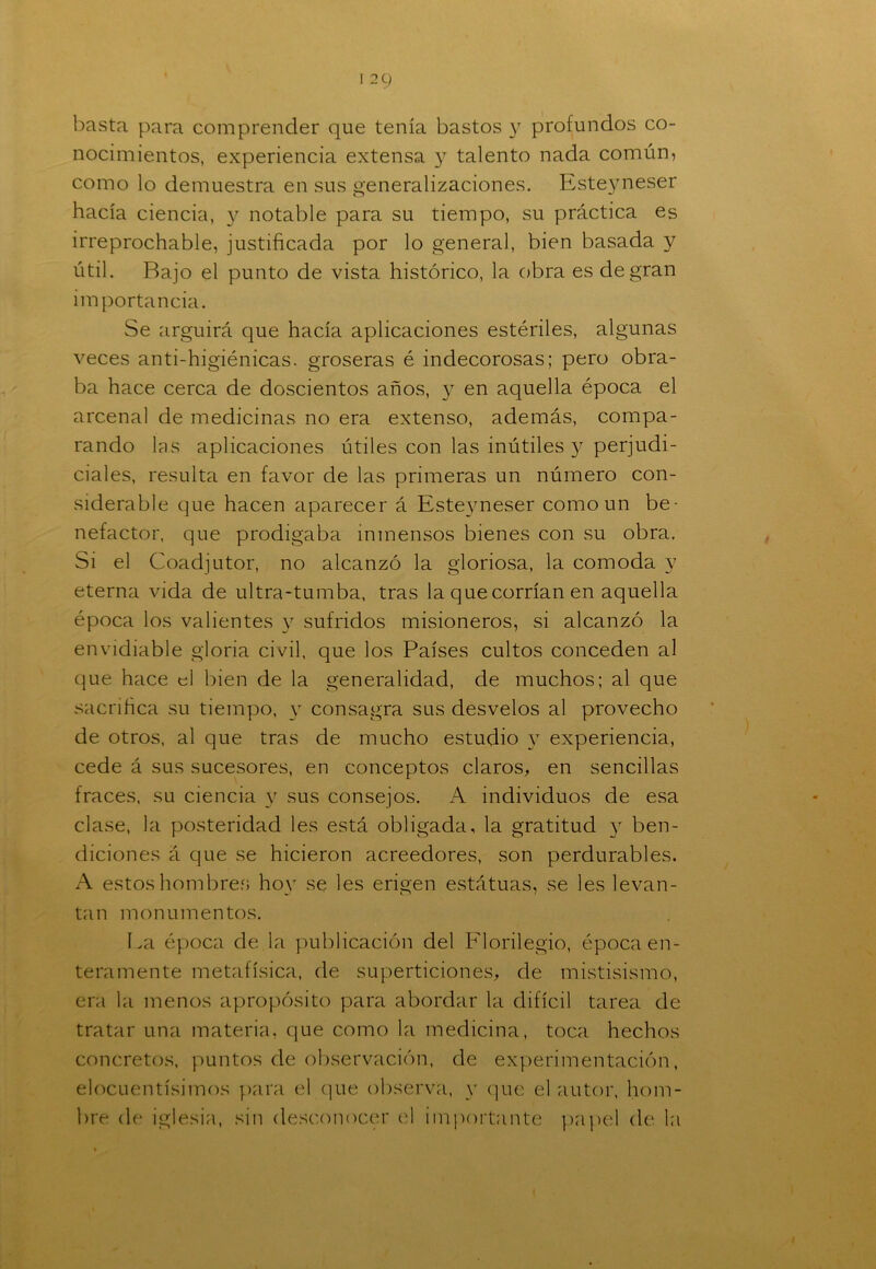 basta para comprender que tenía bastos y profundos co- nocimientos, experiencia extensa y talento nada común, como lo demuestra en sus generalizaciones. Esteyneser hacía ciencia, y notable para su tiempo, su práctica es irreprochable, justificada por lo general, bien basada y útil. Rajo el punto de vista histórico, la obra es de gran importancia. Se argüirá que hacía aplicaciones estériles, algunas veces anti-higiénicas. groseras é indecorosas; pero obra- ba hace cerca de doscientos años, y en aquella época el arcenal de medicinas no era extenso, además, compa- rando las aplicaciones útiles con las inútiles y perjudi- ciales, resulta en favor de las primeras un número con- siderable que hacen aparecer á Esteyneser como un be- nefactor, que prodigaba inmensos bienes con su obra. Si el Coadjutor, no alcanzó la gloriosa, la comoda y eterna vida de ultra-tumba, tras la que corrían en aquella época los valientes y sufridos misioneros, si alcanzó la envidiable gloria civil, que los Países cultos conceden al que hace d bien de la generalidad, de muchos; al que sacrifica su tiempo, y consagra sus desvelos al provecho de otros, al que tras de mucho estudio y experiencia, cede á sus sucesores, en conceptos claros, en sencillas fraces, su ciencia y sus consejos. A individuos de esa clase, la posteridad les está obligada, la gratitud y ben- diciones á que se hicieron acreedores, son perdurables. A estos hombre?; hoy se les erigen estátuas, se les levan- tan monumentos. La época de la publicación del Florilegio, época en- teramente metafísica, de superaciones, de mistisismo, era la menos apropósito para abordar la difícil tarea de tratar una materia, que como la medicina, toca hechos concretos, puntos de observación, de experimentación, elocuentísimos para el que observa, y que el autor, hom- bre de iglesia, sin desconocer el importante papel de la