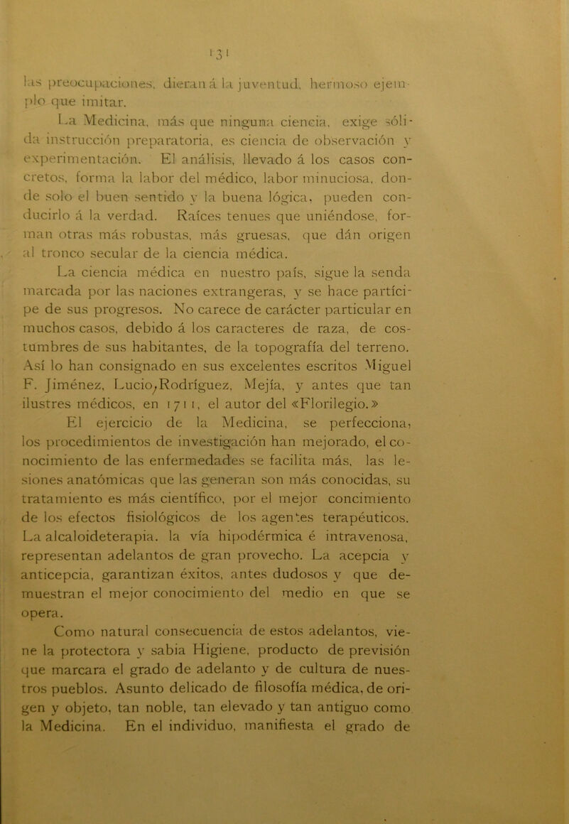 kis preocupaciones, dieran á la juventud, hermoso ejem- plo que imitar. La Medicina, más que ninguna ciencia, exige sóli- da instrucción preparatoria, es ciencia de observación y experimentación. El análisis, llevado á los casos con- cretos, forma la labor del médico, labor minuciosa, don- de solo el buen sentido y la buena lógica, pueden con- ducirlo á la verdad. Raíces tenues que uniéndose, for- man otras más robustas, más gruesas, que dán origen al tronco secular de la ciencia médica. La ciencia médica en nuestro país, sigue la senda marcada por las naciones extrangeras, y se hace partíci- pe de sus progresos. No carece de carácter particular en muchos casos, debido á los caracteres de raza, de cos- tumbres de sus habitantes, de la topografía del terreno. Así lo han consignado en sus excelentes escritos Miguel F. Jiménez, Lucio^ Rodríguez, Mejía, y antes que tan ilustres médicos, en 171 1, el autor del «Florilegio.» El ejercicio de la Medicina, se perfecciona, los procedimientos de investigación han mejorado, el co- nocimiento de las enfermedades se facilita más, las le- siones anatómicas que las generan son más conocidas, su tratamiento es más científico, por el mejor concimiento de los efectos fisiológicos de los agentes terapéuticos. La alcaloideterapia. la vía hipodérmica é intravenosa, representan adelantos de gran provecho. La acepcia v anticepcia, garantizan éxitos, antes dudosos v que de- muestran el mejor conocimiento del medio en que se opera. Como natural consecuencia de estos adelantos, vie- ne la protectora y sabia Higiene, producto de previsión que marcara el grado de adelanto y de cultura de nues- tros pueblos. Asunto delicado de filosofía médica, de ori- gen y objeto, tan noble, tan elevado y tan antiguo como la Medicina. En el individuo, manifiesta el grado de