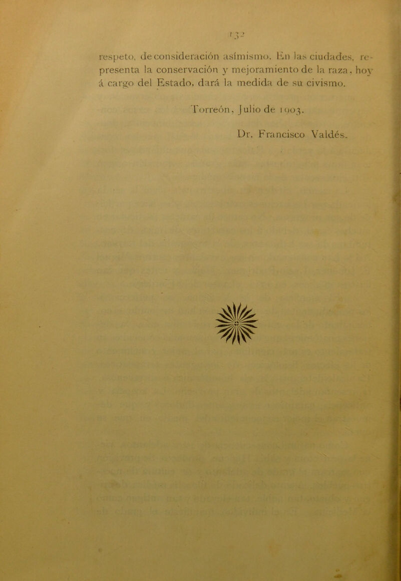 r •> y 1 - respeto, de consideración asimismo, lili las ciudades, presenta la conservación y mejoramiento de la raza, á cargo del Estado, dará la medida de srt civismo. Torreón, Julio de 1903. Dr. Francisco Valdés. re- hoy