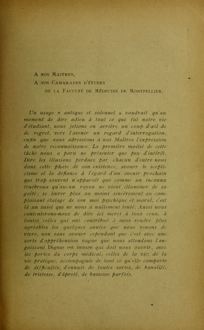 A nos Maîtres, A nos Camarades d’études de la Faculté de Médecine de Montpellier. Un usage « antique et solennel » voudrait qu'au moment de dire adieu à tout ce qui fut notre vie d'étudiant, nous jetions en arrière un coup d'œil de de regret, vers l'avenir un regard d'interrogation, enfin que nous adressions à nos Maîtres l'expression de notre reconnaissance. La première moitié de cette tâche nous a paru ne présenter que peu d'intérêt. Dire les illusions perdues par chacun d'entre nous dans cette phase de son existence, avouer le scepti- cisme et la défiance à l'égard d'un avenir prochain qui trop souvent n apparaît que comme un inconnu ténébreux qu'aucun rayon ne vient illuminer de sa gaîté; se livrer plus ou moins sincèrement au com- plaisant étalage de son moi psychique et moral, c'est là un sujet qui ne nous a nullement tenté. Aussi nous contenterons-nous de dire ici merci à tous ceux, à toutes celles qui oui contribué à nous rendre plus agréables les quelques années que nous venons de vivre, non sans avouer cependant que c'est avec une sorte d'appréhension vague que nous attendons l'an- goissant Dignus ost intrare qui doit nous ouvrir, avec les portes du corps médical, celles de la vitf de la vie pratique, accompagnée de tout ce qu'elle ■ comporte de difficultés, d'ennuis de toutes sortes, de banalité, de tristesse, d'âpreté, de bassesse parfois.