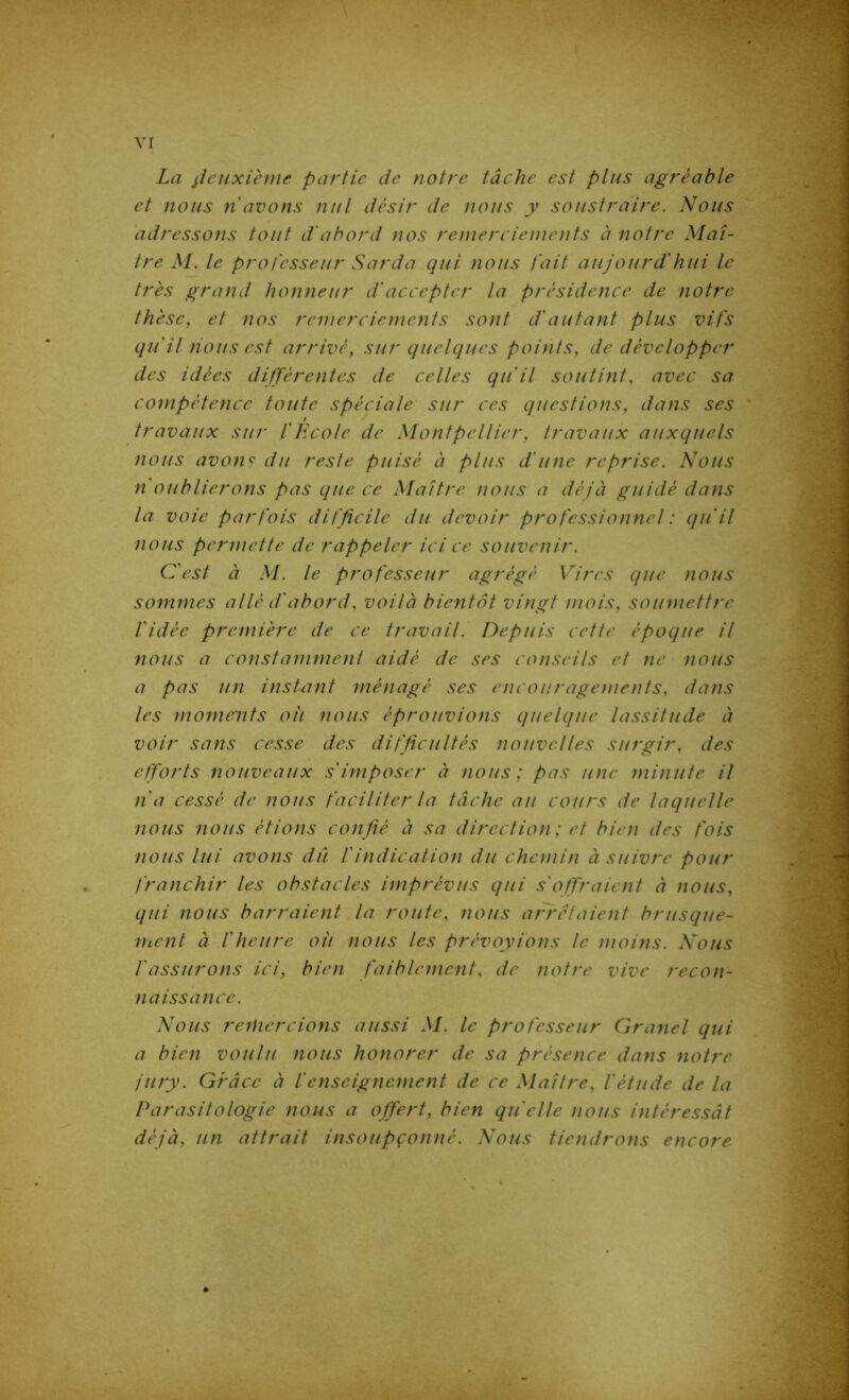 La jïdixième partie de notre tâche est plus agréable et nous n avons nul désir de nous y soustraire. Nous adressons tout d'abord nos remerciements à notre Maî- tre M. le professeur Sarda qui nous fait aujourd'hui le très grand honneur d'accepter la présidence de notre thèse, et nos remerciements sont d'autant plus vifs qu'il nous est arrivé, sur quelques points, de développer des idées différentes de celles qu'il soutint, avec sa compétence toute spéciale sur ces questions, dans ses f travaux sur l'Ecole de Montpellier, travaux auxquels nous avons du reste puisé à plus d'une reprise. Nous n oublierons pas que ce Maître nous a déjà guidé dans la voie parfois difficile du devoir professionnel : qu'il nous permette de rappeler ici ce souvenir. C'est à M. le professeur agrégé Vires que nous sommes allé d'abord, voilà bientôt vingt mois, soumettre l'idée première de ce travail. Depuis cette époque il nous a constamment aidé de ses conseils et ne nous a pas un instant ménagé ses encouragements, dans les moments oit nous éprouvions quelque lassitude à voir sans cesse des difficultés nouvelles surgir, des efforts nouveaux s'imposer à nous; pas une minute il lia cessé de nous faciliter la tâche au cours de laquelle nous nous étions con fié à sa direction ; et bien des fois nous lui avons du f indication du chemin à suivre pour franchir les obstacles imprévus qui s offraient à nous, qui nous barraient la route, nous arrêtaient brusque- ment à l'heure oit nous les prévoyions le moins. Nous f assurons ici, bien faiblement, de notre vive recon- naissance. Nous remercions aussi M. le professeur Granel qui a bien voulu nous honorer de sa présence dans notre jury. Grâce à f enseignement de ce Maître, l'étude de la Parasitologie nous a offert, bien qu elle nous intéressât déjà, un attrait insoupçonné. Nous tiendrons encore