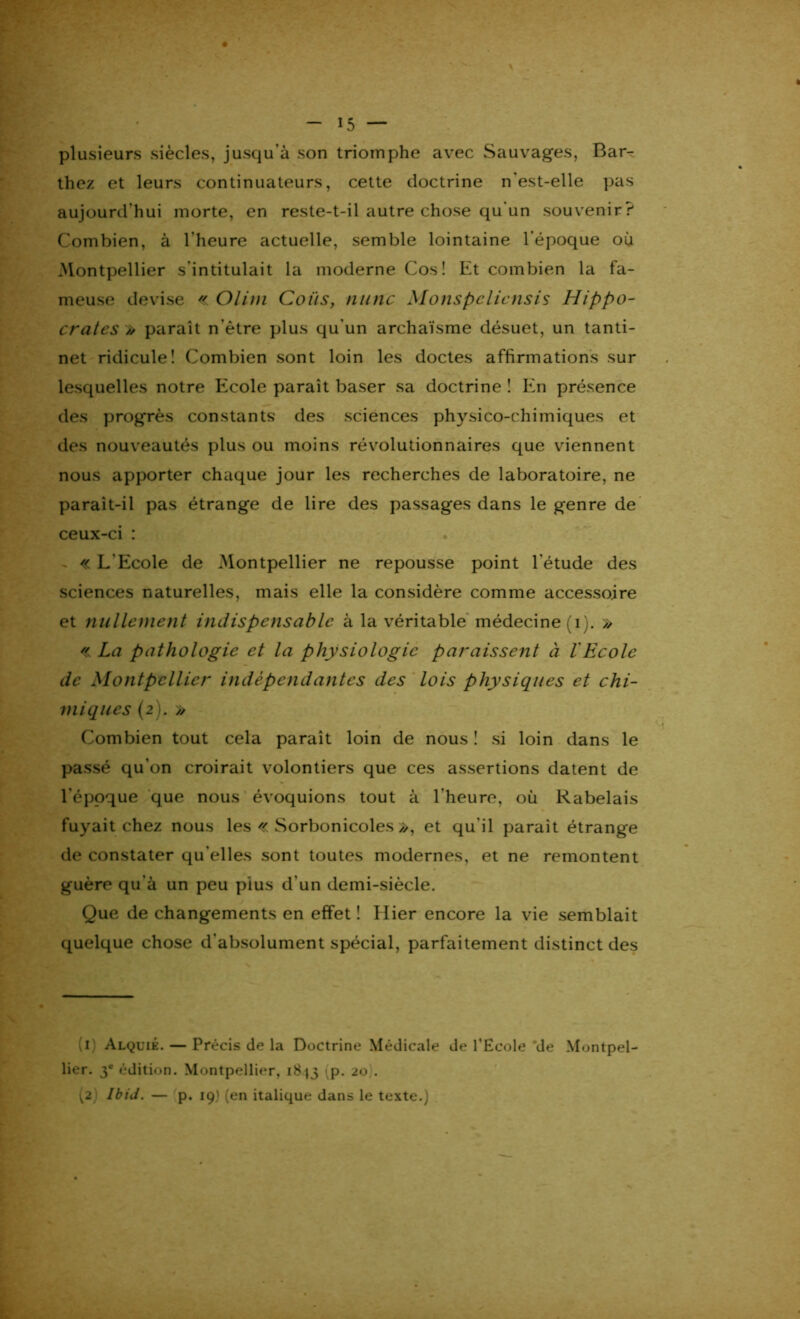 plusieurs siècles, jusqu'à son triomphe avec Sauvages, Bar- thez et leurs continuateurs, cette doctrine n'est-elle pas aujourd'hui morte, en reste-t-il autre chose qu'un souvenir? Combien, à l'heure actuelle, semble lointaine l'époque où Montpellier s'intitulait la moderne Cos î Et combien la fa- meuse devise « Olini Colis, mine Monspelicnsis Hippo- crates /> paraît n ôtre plus qu'un archaïsme désuet, un tanti- net ridicule! Combien sont loin les doctes affirmations sur lesquelles notre Ecole paraît baser sa doctrine ! En présence des progrès constants des sciences physico-chimiques et des nouveautés plus ou moins révolutionnaires que viennent nous apporter chaque jour les recherches de laboratoire, ne parait-il pas étrange de lire des passages dans le genre de ceux-ci : « L'Ecole de Montpellier ne repousse point l'étude des sciences naturelles, mais elle la considère comme accessoire et nullement indispensable à la véritable médecine (i). » « La pathologie et la physiologie paraissent à 1 Ecole de Montpellier indépendantes des lois physiques et chi- miques (2). » Combien tout cela paraît loin de nous ! si loin dans le passé qu’on croirait volontiers que ces assertions datent de l'époque que nous évoquions tout à l'heure, où Rabelais fuyait chez nous les « Sorbonicoles/>, et qu'il parait étrange de constater qu’elles sont toutes modernes, et ne remontent guère qu'à un peu pius d’un demi-siècle. Que de changements en effet ! Hier encore la vie semblait quelque chose d'absolument spécial, parfaitement distinct des \t) Alquié. — Précis de la Doctrine Médicale de l'Ecole de Montpel- lier. 3e édition. Montpellier, 18^3 ^p. 20). (2) IbiJ. — p. 19) (en italique dans le texte.)