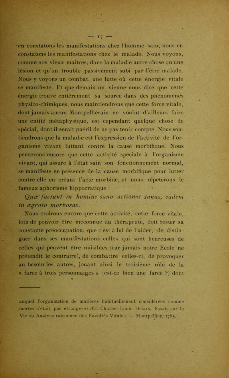 *en constatons les manifestations chez l’homme sain, nous en constatons les manifestations chez le malade. Nous voyons, comme nos vieux maîtres, dans la maladie autre chose qu'une lésion et qu’un trouble passivement subi par l'être malade. Nous y voyons un combat, une lutte où cette énergie vitale se manifeste. Et que demain on vienne nous dire que cette énergie trouve entièrement sa source dans des phénomènes physico-chimiques, nous maintiendrons que cette force vitale, dont jamais aucun Montpelliérain ne voulut d'ailleurs faire une entité métaphysique, est cependant quelque chose de spécial, dont il serait puéril de ne pas tenir compte. Nous sou- tiendrons que la maladie est l'expression de l'activité de l'or- ganisme vivant luttant contre la cause morbifique. Nous penserons encore que cette activité spéciale à l’organisme vivant, qui assure à l’état sain son fonctionnement normal, se manifeste en présence de la cause morbifique pour lutter contre elle en créant l'acte morbide, et nous répéterons le fameux aphorisme hippocratique : Quœ faciunt in homme sano actiones sanas, cadcm in œgroto inorbosas. Nous croirons encore que cette activité, cette force vitale, loin de pouvoir être méconnue du thérapeute, doit rester sa constante préoccupation, que c'est à lui de l'aider, de distin- guer dans ses manifestations celles qui sont heureuses de celles qui peuvent être nuisibles (car jamais notre Ecole ne prétendit le contraire), de combattre celles-ci, de provoquer au besoin les autres, jouant ainsi le troisième rôle de la « farce à trois personnaiges » \est-ce bien une farce ?) dont auquel l'organisation de matières habituellement considérées comme inertes n'était pas étrangère? (Cf. Charles-Louis Dumas, Essais sur la Vie ou Analyse raisonnée des Facultés Vitales. Montpellier, 17X5.