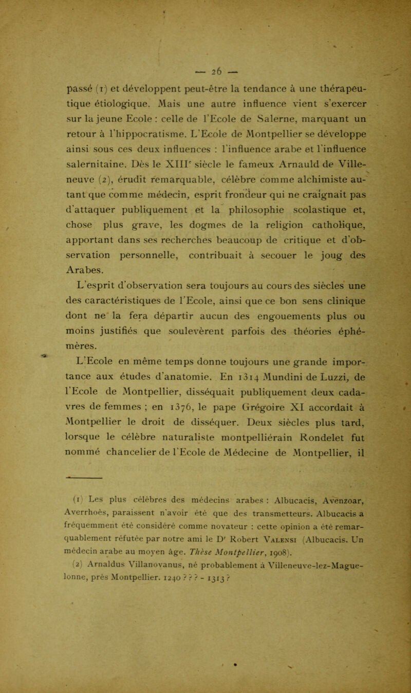 passé (r) et développent peut-être la tendance à une thérapeu- tique étiologique. .Mais une autre influence vient s'exercer sur la jeune Ecole : celle de l'Ecole de Salerne, marquant un retour à l'hippocratisme. L'Ecole de Montpellier se développe ainsi sous ces deux influences : l'influence arabe et l’influence salernitaine. Dès le XIIIe siècle le fameux Arnauld de Ville- neuve (2), érudit remarquable, célèbre comme alchimiste au- tant que comme médecin, esprit frondeur qui ne craignait pas d'attaquer publiquement et la philosophie scolastique et, chose plus grave, les dogmes de la religion catholique, apportant dans ses recherches beaucoup de critique et d'ob- servation personnelle, contribuait à secouer le joug des Arabes. L'esprit d'observation sera toujours au cours des siècles une des caractéristiques de l'Ecole, ainsi que ce bon sens clinique dont ne la fera départir aucun des engouements plus ou moins justifiés que soulevèrent parfois des théories éphé- mères. L Ecole en même temps donne toujours une grande impor- tance aux études d'anatomie. En 1314 Mundini de Luzzi, de 1 Ecole de Montpellier, disséquait publiquement deux cada- vres de femmes ; en 1376, le pape Grégoire XI accordait à Montpellier le droit de disséquer. Deux siècles plus tard, lorsque le célèbre naturaliste montpelliérain Rondelet fut nommé chancelier de l Ecole de Médecine de Montpellier, il (1) Les plus célèbres des médecins arabes : Albucacis, Avenzoar, Averrhoès, paraissent n avoir été que des transmetteurs. Albucacis a fréquemment été considéré comme novateur : cette opinion a été remar- quablement réfutée par notre ami le Dr Robert Valensi Albucacis. LTn médecin arabe au moyen âge. Thèse Montpellier, 1908'. (2) Arnaldus Villanovanus, né probablement à Yilleneuve-lez-Mague- lonne, près Montpellier. 1240 ? ? ? - 1313 ?