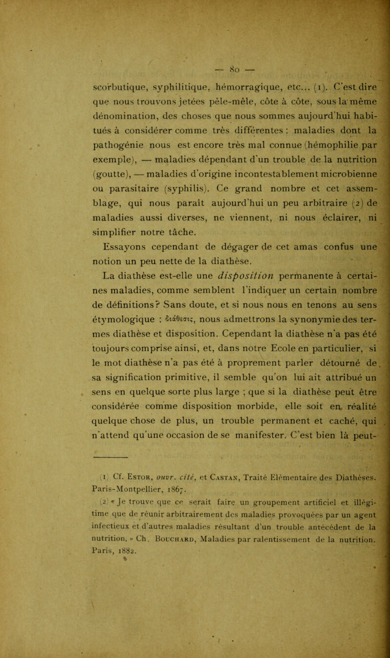 scorbutique, syphilitique, hémorragique, etc... (i). C’est dire que nous trouvons jetées pêle-mêle, côte à côte, sous la-même dénomination, des choses que nous sommes aujourd'hui habi- tués à considérer comme très différentes : maladies dont la pathogénie nous est encore très mal connue (hémophilie par exemple), — maladies dépendant d'un trouble de la nutrition (goutte), — maladies d’origine incontestablement microbienne ou parasitaire (syphilis). Ce grand nombre et cet assem- blage, qui nous paraît aujourd’hui un peu arbitraire (2) de maladies aussi diverses, ne viennent, ni nous éclairer, ni simplifier notre tâche. Essayons cependant de dégager de cet amas confus une notion un peu nette de la diathèse. La diathèse est-elle une disposition permanente à certai- nes maladies, comme semblent l’indiquer un certain nombre de définitions? Sans doute, et si nous nous en tenons au sens étymologique : £i»6sat;, nous admettrons la synonymie des ter- mes diathèse et disposition. Cependant la diathèse n’a pas été toujours comprise ainsi, et, dans notre Ecole en particulier, si le mot diathèse n’a pas été à proprement parler détourné de sa signification primitive, il semble qu’on lui ait attribué un sens en quelque sorte plus large ; que si la diathèse peut être considérée comme disposition morbide, elle soit en réalité quelque chose de plus, un trouble permanent et caché, qui n'attend qu'une occasion de se manifester. C’est bien là peut- (i; Cf. Estor, ouvr. cité, et Castan, Traité Elémentaire des Diathèses. Paris-Montpellier, 1867. (2 <' Je trouve que ce serait faire un groupement artificiel et illégi- time que de réunir arbitrairement des maladies provoquées par un agent infectieux et d'autres maladies résultant d’un trouble antécédent de la nutrition. » Ch. Bouchard, Maladies par ralentissement delà nutrition. Paris, 1882.